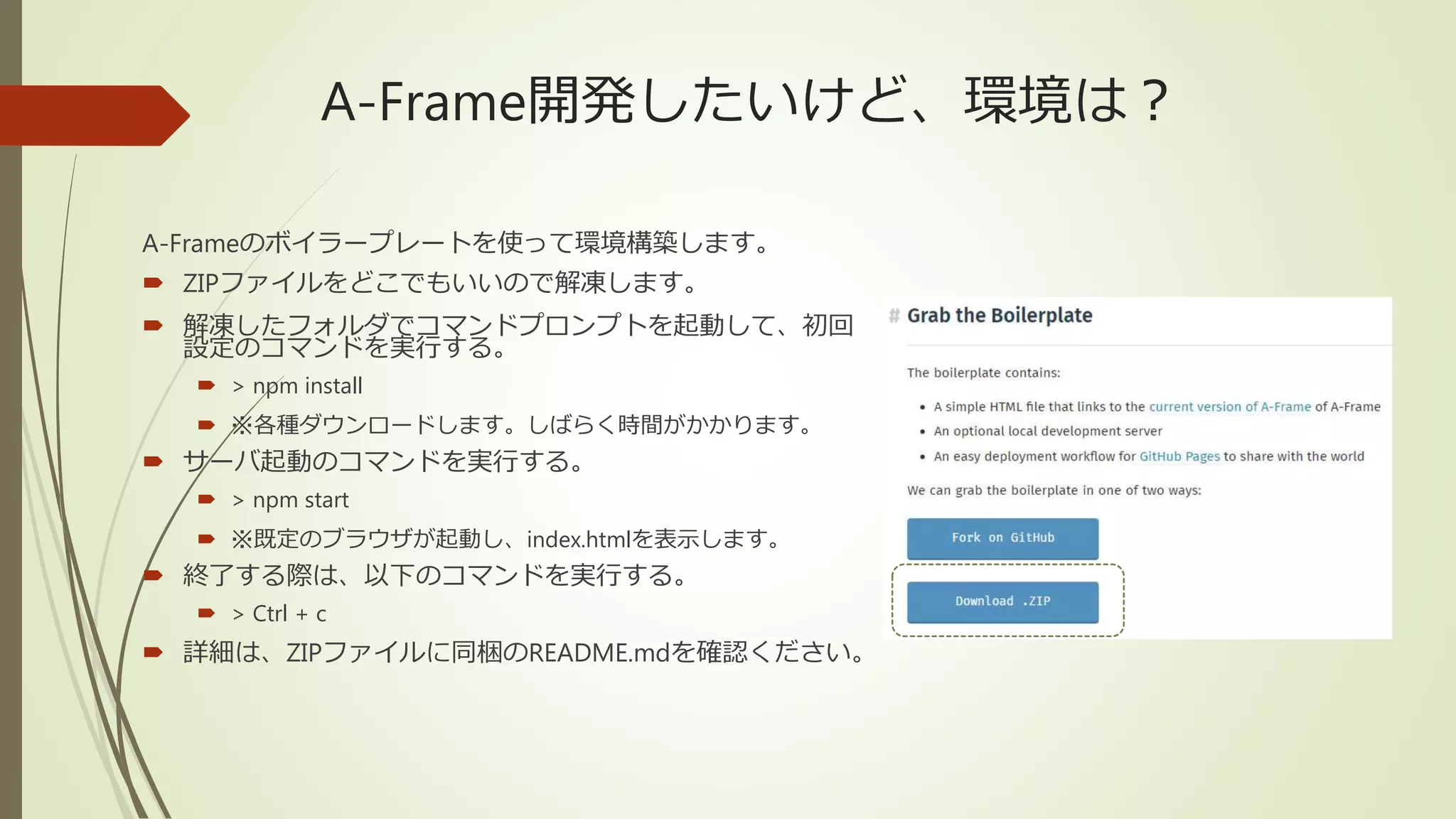A-Frame開発したいけど、環境は？
A-Frameのボイラープレートを使って環境構築します。
 ZIPファイルをどこでもいいので解凍します。
 解凍したフォルダでコマンドプロンプトを起動して、初回
設定のコマンドを実行する。
 > npm install
 ※各種ダウンロードします。しばらく時間がかかります。
 サーバ起動のコマンドを実行する。
 > npm start
 ※既定のブラウザが起動し、index.htmlを表示します。
 終了する際は、以下のコマンドを実行する。
 > Ctrl + c
 詳細は、ZIPファイルに同梱のREADME.mdを確認ください。
 