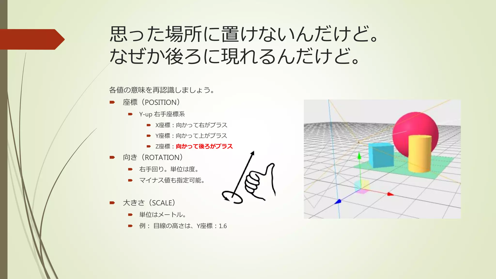 思った場所に置けないんだけど。
なぜか後ろに現れるんだけど。
各値の意味を再認識しましょう。
 座標（POSITION）
 Y-up 右手座標系
 X座標：向かって右がプラス
 Y座標：向かって上がプラス
 Z座標：向かって後ろがプラス
 向き（ROTATION）
 右手回り。単位は度。
 マイナス値も指定可能。
 大きさ（SCALE）
 単位はメートル。
 例： 目線の高さは、Y座標：1.6
 
