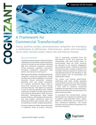•	 Cognizant 20-20 Insights




A Framework for
Commercial Transformation
Facing daunting hurdles, pharmaceuticals companies are leveraging
a combination of efficiencies, effectiveness, agility and innovation
to cut costs, increase speed, reduce risk and improve revenue.

    Executive Summary                                    That is, potentially profitable niche and
                                                         late - lifecycle brands and molecules are
    The pharmaceuticals industry’s litany of business
                                                         marginalized, with some brands under- or
    challenges is all too familiar: patent expirations
                                                         non-promoted, while too many resources
    and loss of exclusivity and revenues; declining
                                                         are allocated to old customer engagement
    R&D and commercial innovation; continued
                                                         and marketing models. Traditional marketing
    pricing pressures; regulatory uncertainty;
                                                         infrastructure also is largely unsuited to the
    increasing competition, particularly from
                                                         inevitable retooling required to market more
    generic manufacturers (see Figure 1).
                                                         individualized products and therapies to new
    What may be less familiar is how pharmaceuticals     industry players such as accountable care
    companies’ commercial organizations should           organizations (ACOs).
    correlate each of these challenges to a concrete
                                                         The results: Lost revenue opportunities,
    corporate finance benchmark: revenues,
                                                         challenging cash flows, greater operating
    operating costs and capital investment.
                                                         costs and little financial or process flexibility
    For example, commercial teams need to
                                                         available to support innovation. This indicates
    wring more revenue out of mature brands
                                                         a clear need to transform commercial
    and new molecules. That objective is achieved
                                                         strategies and operations to align with today’s
    in part by reducing operating costs, shifting
                                                         realities and improve the top and bottom line
    investment to support the best opportunities
                                                         while remaining nimble.
    and launching new products faster and more
    effectively. Simultaneously, steps toward            To accomplish this transformation, leading
    greater efficiency, effectiveness and innovation     pharmaceuticals companies are applying a set
    also help prepare commercial teams for               of powerful value generation levers — agility,
    dealing with other major industry shifts, such       efficiency, effectiveness and innovation — to
    as marketing to smaller targeted populations.        their commercial operations. The results
                                                         transform not just commercial operations, but
    Yet many commercial models remain entrenched
                                                         the entire enterprise.
    in traditional views of product lifecycles.




     cognizant 20-20 insights | july 2012
 