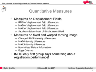 Quantitative Measures Measures on Displacement Fields RMS of displacement field differences MAD of displacement field differences MAX of displacement field differences Jacobian determinant of displacement field Measures on fixed and warped moving image Clamped RMS intensity differences MAD intensity differences MAX intensity differences Normalized Mutual Information Edge Overlap IMHO only first group says something about registration performance! 