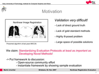 Motivation Validation very difficult! Lack of direct ground truth Lack of gold standard methods - Highly ill-posed problem Large space of possible solutions We claim:  Standardizing Evaluation Protocols  at least as important as     Developing Novel Methods! ->  Put framework to discussion: - Open-source community effort - Instantiate framework by showing sample evaluation Presented algorithm at last years MICCAI. Nonlinear Image Registration 