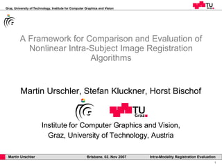 A Framework for Comparison and Evaluation of Nonlinear Intra-Subject Image Registration Algorithms Martin Urschler, Stefan Kluckner, Horst Bischof Institute for Computer Graphics and Vision, Graz, University of Technology, Austria 