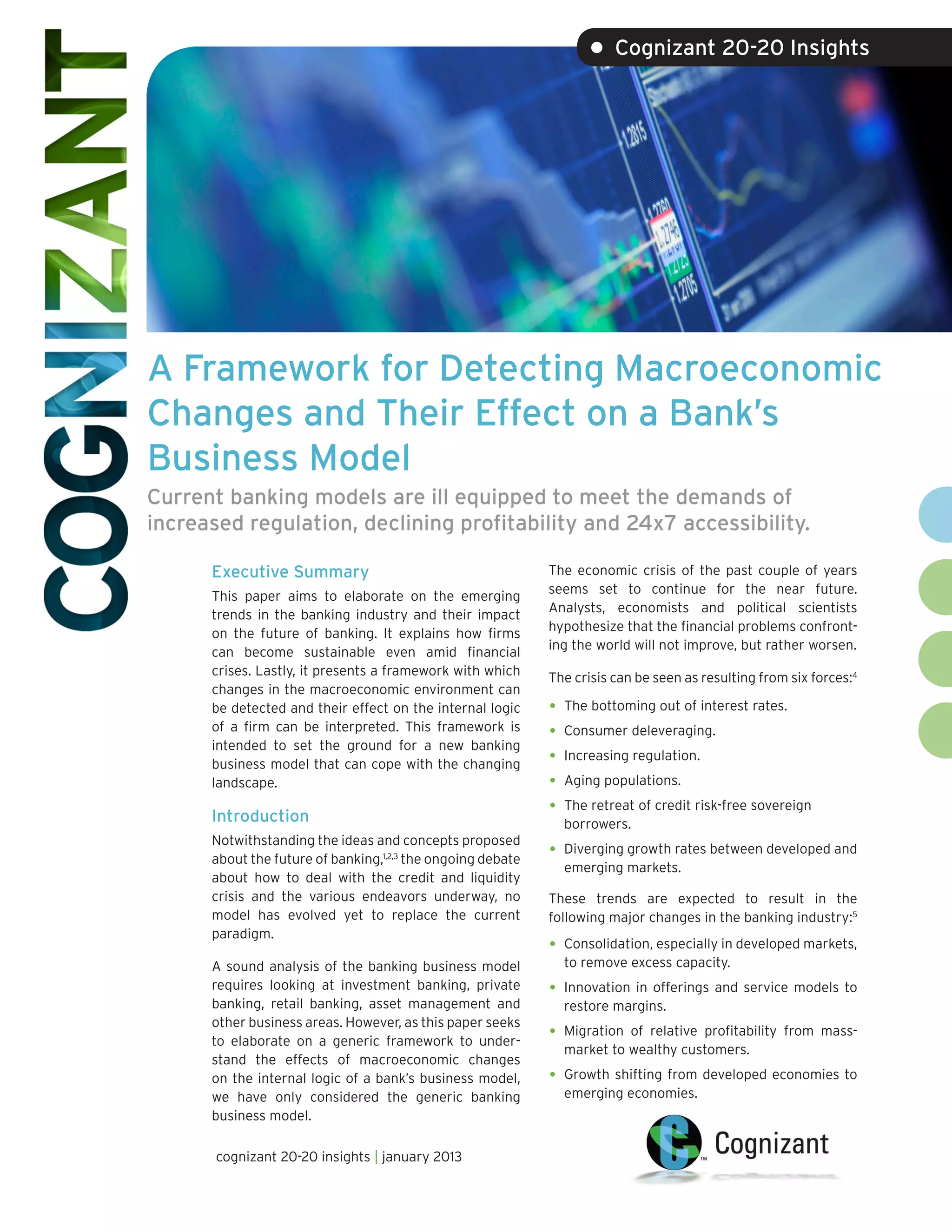 • Cognizant 20-20 Insights




A Framework for Detecting Macroeconomic
Changes and Their Effect on a Bank’s
Business Model
Current banking models are ill equipped to meet the demands of
increased regulation, declining profitability and 24x7 accessibility.

      Executive Summary                                      The economic crisis of the past couple of years
                                                             seems set to continue for the near future.
      This paper aims to elaborate on the emerging
                                                             Analysts, economists and political scientists
      trends in the banking industry and their impact
                                                             hypothesize that the financial problems confront-
      on the future of banking. It explains how firms
                                                             ing the world will not improve, but rather worsen.
      can become sustainable even amid financial
      crises. Lastly, it presents a framework with which     The crisis can be seen as resulting from six forces:4
      changes in the macroeconomic environment can
      be detected and their effect on the internal logic     •	 The bottoming out of interest rates.
      of a firm can be interpreted. This framework is        •	 Consumer deleveraging.
      intended to set the ground for a new banking
      business model that can cope with the changing         •	 Increasing regulation.
      landscape.                                             •	 Aging populations.
      Introduction
                                                             •	 The retreat of credit risk-free sovereign
                                                               borrowers.
      Notwithstanding the ideas and concepts proposed
      about the future of banking,1,2,3 the ongoing debate
                                                             •	 Diverging growth rates between developed and
                                                               emerging markets.
      about how to deal with the credit and liquidity
      crisis and the various endeavors underway, no          These trends are expected to result in the
      model has evolved yet to replace the current           following major changes in the banking industry:5
      paradigm.
                                                             •	 Consolidation, especially in developed markets,
      A sound analysis of the banking business model           to remove excess capacity.
      requires looking at investment banking, private        •	 Innovation in offerings and service models to
      banking, retail banking, asset management and            restore margins.
      other business areas. However, as this paper seeks
      to elaborate on a generic framework to under-
                                                             •	 Migrationof relative profitability from mass-
                                                               market to wealthy customers.
      stand the effects of macroeconomic changes
      on the internal logic of a bank’s business model,      •	 Growth shifting from developed economies to
      we have only considered the generic banking              emerging economies.
      business model.

       cognizant 20-20 insights | january 2013
 