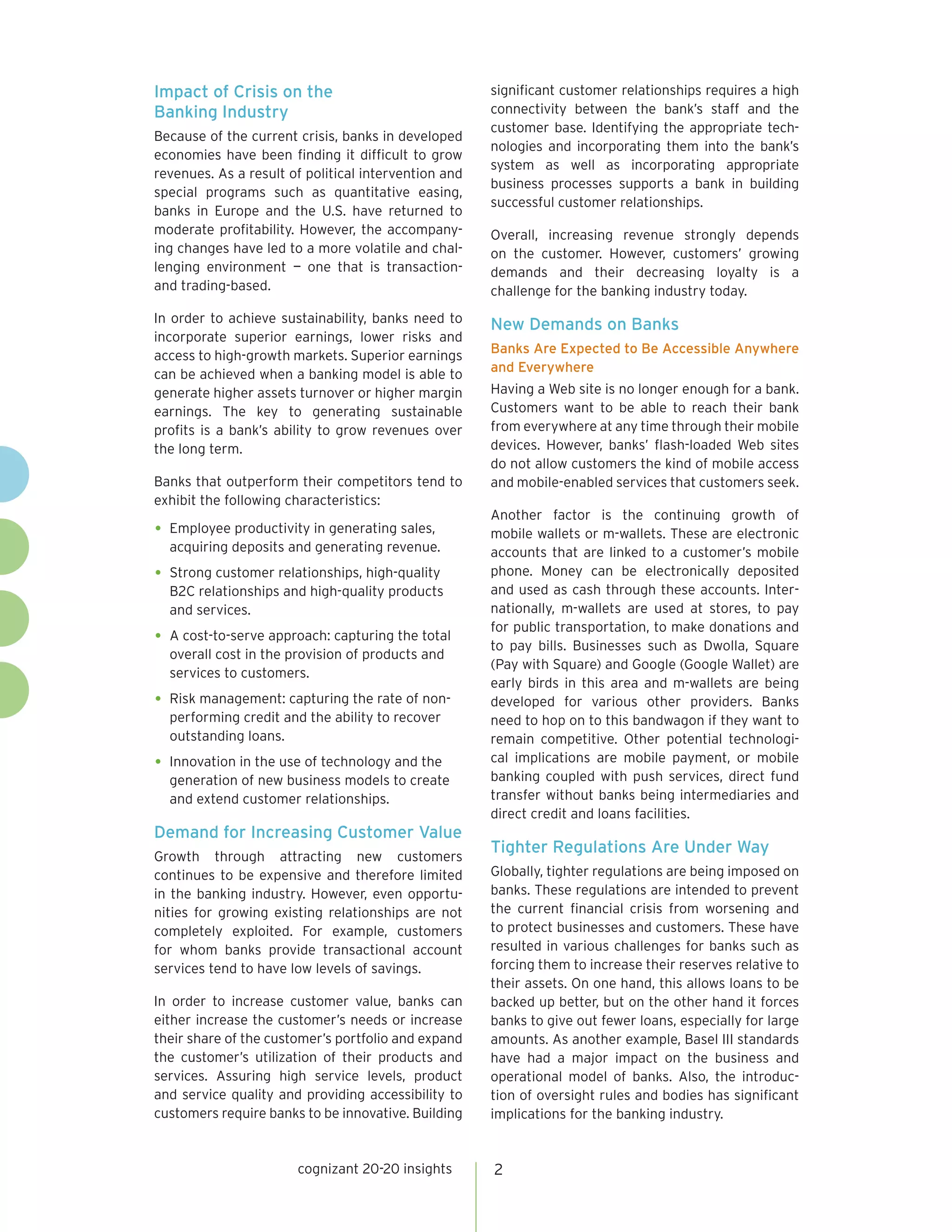Impact of Crisis on the                               significant customer relationships requires a high
Banking Industry                                      connectivity between the bank’s staff and the
                                                      customer base. Identifying the appropriate tech-
Because of the current crisis, banks in developed
                                                      nologies and incorporating them into the bank’s
economies have been finding it difficult to grow
                                                      system as well as incorporating appropriate
revenues. As a result of political intervention and
                                                      business processes supports a bank in building
special programs such as quantitative easing,
                                                      successful customer relationships.
banks in Europe and the U.S. have returned to
moderate profitability. However, the accompany-       Overall, increasing revenue strongly depends
ing changes have led to a more volatile and chal-     on the customer. However, customers’ growing
lenging environment — one that is transaction-        demands and their decreasing loyalty is a
and trading-based.                                    challenge for the banking industry today.
In order to achieve sustainability, banks need to     New Demands on Banks
incorporate superior earnings, lower risks and
                                                      Banks Are Expected to Be Accessible Anywhere
access to high-growth markets. Superior earnings
                                                      and Everywhere
can be achieved when a banking model is able to
generate higher assets turnover or higher margin      Having a Web site is no longer enough for a bank.
earnings. The key to generating sustainable           Customers want to be able to reach their bank
profits is a bank’s ability to grow revenues over     from everywhere at any time through their mobile
the long term.                                        devices. However, banks’ flash-loaded Web sites
                                                      do not allow customers the kind of mobile access
Banks that outperform their competitors tend to       and mobile-enabled services that customers seek.
exhibit the following characteristics:
                                                      Another factor is the continuing growth of
•	 Employee productivity in generating sales,         mobile wallets or m-wallets. These are electronic
  acquiring deposits and generating revenue.          accounts that are linked to a customer’s mobile
•	 Strong customer relationships, high-quality        phone. Money can be electronically deposited
  B2C relationships and high-quality products         and used as cash through these accounts. Inter-
  and services.                                       nationally, m-wallets are used at stores, to pay
                                                      for public transportation, to make donations and
•	 A cost-to-serve approach: capturing the total      to pay bills. Businesses such as Dwolla, Square
  overall cost in the provision of products and
                                                      (Pay with Square) and Google (Google Wallet) are
  services to customers.
                                                      early birds in this area and m-wallets are being
•	 Risk management: capturing the rate of non-        developed for various other providers. Banks
  performing credit and the ability to recover        need to hop on to this bandwagon if they want to
  outstanding loans.                                  remain competitive. Other potential technologi-
•	 Innovation in the use of technology and the        cal implications are mobile payment, or mobile
  generation of new business models to create         banking coupled with push services, direct fund
  and extend customer relationships.                  transfer without banks being intermediaries and
                                                      direct credit and loans facilities.
Demand for Increasing Customer Value
                                                      Tighter Regulations Are Under Way
Growth through attracting new customers
continues to be expensive and therefore limited       Globally, tighter regulations are being imposed on
in the banking industry. However, even opportu-       banks. These regulations are intended to prevent
nities for growing existing relationships are not     the current financial crisis from worsening and
completely exploited. For example, customers          to protect businesses and customers. These have
for whom banks provide transactional account          resulted in various challenges for banks such as
services tend to have low levels of savings.          forcing them to increase their reserves relative to
                                                      their assets. On one hand, this allows loans to be
In order to increase customer value, banks can        backed up better, but on the other hand it forces
either increase the customer’s needs or increase      banks to give out fewer loans, especially for large
their share of the customer’s portfolio and expand    amounts. As another example, Basel III standards
the customer’s utilization of their products and      have had a major impact on the business and
services. Assuring high service levels, product       operational model of banks. Also, the introduc-
and service quality and providing accessibility to    tion of oversight rules and bodies has significant
customers require banks to be innovative. Building    implications for the banking industry.


                       cognizant 20-20 insights       2
 