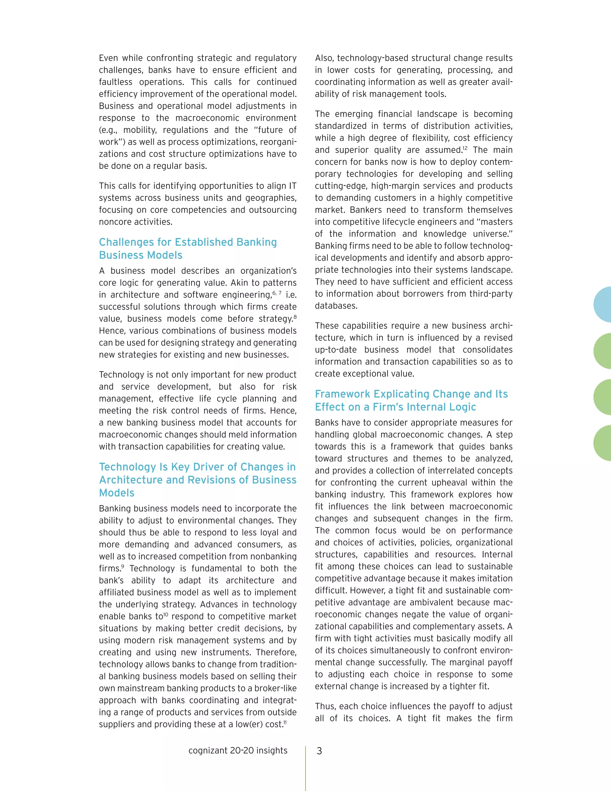 Even while confronting strategic and regulatory        Also, technology-based structural change results
challenges, banks have to ensure efficient and         in lower costs for generating, processing, and
faultless operations. This calls for continued         coordinating information as well as greater avail-
efficiency improvement of the operational model.       ability of risk management tools.
Business and operational model adjustments in
response to the macroeconomic environment              The emerging financial landscape is becoming
(e.g., mobility, regulations and the “future of        standardized in terms of distribution activities,
work”) as well as process optimizations, reorgani-     while a high degree of flexibility, cost efficiency
zations and cost structure optimizations have to       and superior quality are assumed.12 The main
be done on a regular basis.                            concern for banks now is how to deploy contem-
                                                       porary technologies for developing and selling
This calls for identifying opportunities to align IT   cutting-edge, high-margin services and products
systems across business units and geographies,         to demanding customers in a highly competitive
focusing on core competencies and outsourcing          market. Bankers need to transform themselves
noncore activities.                                    into competitive lifecycle engineers and “masters
                                                       of the information and knowledge universe.”
Challenges for Established Banking                     Banking firms need to be able to follow technolog-
Business Models                                        ical developments and identify and absorb appro-
A business model describes an organization’s           priate technologies into their systems landscape.
core logic for generating value. Akin to patterns      They need to have sufficient and efficient access
in architecture and software engineering,6, 7 i.e.     to information about borrowers from third-party
successful solutions through which firms create        databases.
value, business models come before strategy.8
                                                       These capabilities require a new business archi-
Hence, various combinations of business models
                                                       tecture, which in turn is influenced by a revised
can be used for designing strategy and generating
                                                       up-to-date business model that consolidates
new strategies for existing and new businesses.
                                                       information and transaction capabilities so as to
Technology is not only important for new product       create exceptional value.
and service development, but also for risk
management, effective life cycle planning and          Framework Explicating Change and Its
meeting the risk control needs of firms. Hence,        Effect on a Firm’s Internal Logic
a new banking business model that accounts for         Banks have to consider appropriate measures for
macroeconomic changes should meld information          handling global macroeconomic changes. A step
with transaction capabilities for creating value.      towards this is a framework that guides banks
                                                       toward structures and themes to be analyzed,
Technology Is Key Driver of Changes in                 and provides a collection of interrelated concepts
Architecture and Revisions of Business                 for confronting the current upheaval within the
Models                                                 banking industry. This framework explores how
Banking business models need to incorporate the        fit influences the link between macroeconomic
ability to adjust to environmental changes. They       changes and subsequent changes in the firm.
should thus be able to respond to less loyal and       The common focus would be on performance
more demanding and advanced consumers, as              and choices of activities, policies, organizational
well as to increased competition from nonbanking       structures, capabilities and resources. Internal
firms.9 Technology is fundamental to both the          fit among these choices can lead to sustainable
bank’s ability to adapt its architecture and           competitive advantage because it makes imitation
affiliated business model as well as to implement      difficult. However, a tight fit and sustainable com-
the underlying strategy. Advances in technology        petitive advantage are ambivalent because mac-
enable banks to10 respond to competitive market        roeconomic changes negate the value of organi-
situations by making better credit decisions, by       zational capabilities and complementary assets. A
using modern risk management systems and by            firm with tight activities must basically modify all
creating and using new instruments. Therefore,         of its choices simultaneously to confront environ-
technology allows banks to change from tradition-      mental change successfully. The marginal payoff
al banking business models based on selling their      to adjusting each choice in response to some
own mainstream banking products to a broker-like       external change is increased by a tighter fit.
approach with banks coordinating and integrat-
                                                       Thus, each choice influences the payoff to adjust
ing a range of products and services from outside
                                                       all of its choices. A tight fit makes the firm
suppliers and providing these at a low(er) cost.11

                       cognizant 20-20 insights        3
 