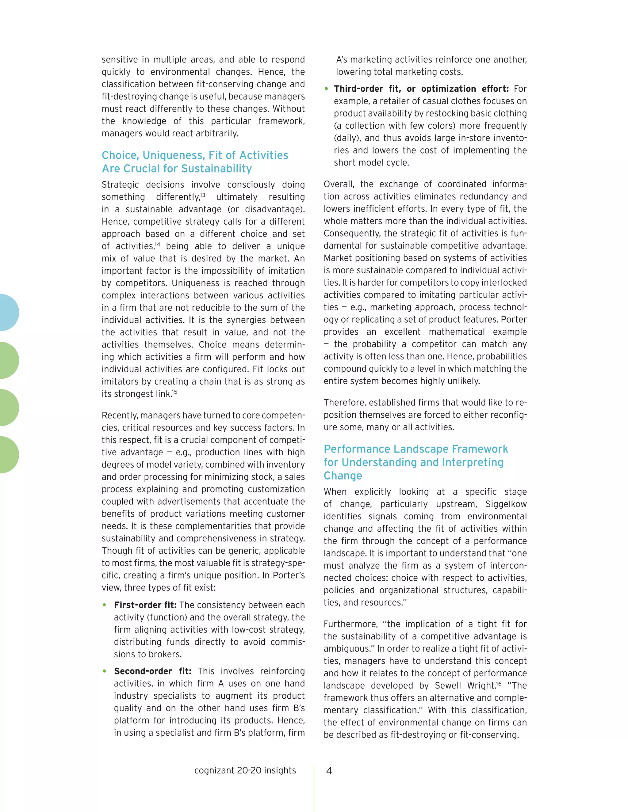 sensitive in multiple areas, and able to respond            A’s marketing activities reinforce one another,
quickly to environmental changes. Hence, the                lowering total marketing costs.
classification between fit-conserving change and
fit-destroying change is useful, because managers
                                                        •	 Third-order    fit, or optimization effort: For
                                                            example, a retailer of casual clothes focuses on
must react differently to these changes. Without            product availability by restocking basic clothing
the knowledge of this particular framework,                 (a collection with few colors) more frequently
managers would react arbitrarily.                           (daily), and thus avoids large in-store invento-
                                                            ries and lowers the cost of implementing the
Choice, Uniqueness, Fit of Activities
                                                            short model cycle.
Are Crucial for Sustainability
Strategic decisions involve consciously doing           Overall, the exchange of coordinated informa-
something differently,13 ultimately resulting           tion across activities eliminates redundancy and
in a sustainable advantage (or disadvantage).           lowers inefficient efforts. In every type of fit, the
Hence, competitive strategy calls for a different       whole matters more than the individual activities.
approach based on a different choice and set            Consequently, the strategic fit of activities is fun-
of activities,14 being able to deliver a unique         damental for sustainable competitive advantage.
mix of value that is desired by the market. An          Market positioning based on systems of activities
important factor is the impossibility of imitation      is more sustainable compared to individual activi-
by competitors. Uniqueness is reached through           ties. It is harder for competitors to copy interlocked
complex interactions between various activities         activities compared to imitating particular activi-
in a firm that are not reducible to the sum of the      ties — e.g., marketing approach, process technol-
individual activities. It is the synergies between      ogy or replicating a set of product features. Porter
the activities that result in value, and not the        provides an excellent mathematical example
activities themselves. Choice means determin-           — the probability a competitor can match any
ing which activities a firm will perform and how        activity is often less than one. Hence, probabilities
individual activities are configured. Fit locks out     compound quickly to a level in which matching the
imitators by creating a chain that is as strong as      entire system becomes highly unlikely.
its strongest link.15
                                                        Therefore, established firms that would like to re-
Recently, managers have turned to core competen-        position themselves are forced to either reconfig-
cies, critical resources and key success factors. In    ure some, many or all activities.
this respect, fit is a crucial component of competi-
tive advantage — e.g., production lines with high       Performance Landscape Framework
degrees of model variety, combined with inventory       for Understanding and Interpreting
and order processing for minimizing stock, a sales      Change
process explaining and promoting customization          When explicitly looking at a specific stage
coupled with advertisements that accentuate the         of change, particularly upstream, Siggelkow
benefits of product variations meeting customer         identifies signals coming from environmental
needs. It is these complementarities that provide       change and affecting the fit of activities within
sustainability and comprehensiveness in strategy.       the firm through the concept of a performance
Though fit of activities can be generic, applicable     landscape. It is important to understand that “one
to most firms, the most valuable fit is strategy-spe-   must analyze the firm as a system of intercon-
cific, creating a firm’s unique position. In Porter’s   nected choices: choice with respect to activities,
view, three types of fit exist:                         policies and organizational structures, capabili-
•	 First-order fit: The consistency between each        ties, and resources.”
   activity (function) and the overall strategy, the
                                                        Furthermore, “the implication of a tight fit for
   firm aligning activities with low-cost strategy,
                                                        the sustainability of a competitive advantage is
   distributing funds directly to avoid commis-
                                                        ambiguous.” In order to realize a tight fit of activi-
   sions to brokers.
                                                        ties, managers have to understand this concept
•	 Second-order     fit: This involves reinforcing      and how it relates to the concept of performance
   activities, in which firm A uses on one hand         landscape developed by Sewell Wright.16 “The
   industry specialists to augment its product          framework thus offers an alternative and comple-
   quality and on the other hand uses firm B’s          mentary classification.” With this classification,
   platform for introducing its products. Hence,        the effect of environmental change on firms can
   in using a specialist and firm B’s platform, firm    be described as fit-destroying or fit-conserving.


                        cognizant 20-20 insights        4
 