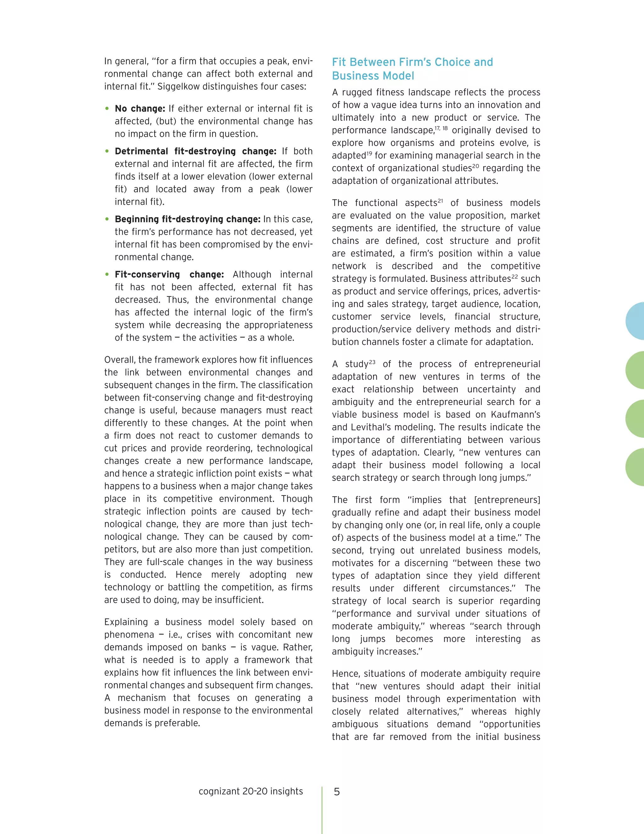 In general, “for a firm that occupies a peak, envi-    Fit Between Firm’s Choice and
ronmental change can affect both external and          Business Model
internal fit.” Siggelkow distinguishes four cases:
                                                       A rugged fitness landscape reflects the process
                                                       of how a vague idea turns into an innovation and
•	 No change: If either external or internal fit is    ultimately into a new product or service. The
  affected, (but) the environmental change has
  no impact on the firm in question.                   performance landscape,17, 18 originally devised to
                                                       explore how organisms and proteins evolve, is
•	 Detrimental    fit-destroying change: If both       adapted 19 for examining managerial search in the
  external and internal fit are affected, the firm     context of organizational studies20 regarding the
  finds itself at a lower elevation (lower external    adaptation of organizational attributes.
  fit) and located away from a peak (lower
  internal fit).                                       The functional aspects21 of business models
                                                       are evaluated on the value proposition, market
•	 Beginning fit-destroying change: In this case,      segments are identified, the structure of value
  the firm’s performance has not decreased, yet
  internal fit has been compromised by the envi-       chains are defined, cost structure and profit
  ronmental change.                                    are estimated, a firm’s position within a value
                                                       network is described and the competitive
•	 Fit-conserving   change: Although internal          strategy is formulated. Business attributes22 such
  fit has not been affected, external fit has          as product and service offerings, prices, advertis-
  decreased. Thus, the environmental change            ing and sales strategy, target audience, location,
  has affected the internal logic of the firm’s        customer service levels, financial structure,
  system while decreasing the appropriateness          production/service delivery methods and distri-
  of the system — the activities — as a whole.         bution channels foster a climate for adaptation.
Overall, the framework explores how fit influences     A study 23 of the process of entrepreneurial
the link between environmental changes and             adaptation of new ventures in terms of the
subsequent changes in the firm. The classification     exact relationship between uncertainty and
between fit-conserving change and fit-destroying       ambiguity and the entrepreneurial search for a
change is useful, because managers must react          viable business model is based on Kaufmann’s
differently to these changes. At the point when        and Levithal’s modeling. The results indicate the
a firm does not react to customer demands to           importance of differentiating between various
cut prices and provide reordering, technological       types of adaptation. Clearly, “new ventures can
changes create a new performance landscape,            adapt their business model following a local
and hence a strategic infliction point exists — what   search strategy or search through long jumps.”
happens to a business when a major change takes
place in its competitive environment. Though           The first form “implies that [entrepreneurs]
strategic inflection points are caused by tech-        gradually refine and adapt their business model
nological change, they are more than just tech-        by changing only one (or, in real life, only a couple
nological change. They can be caused by com-           of) aspects of the business model at a time.” The
petitors, but are also more than just competition.     second, trying out unrelated business models,
They are full-scale changes in the way business        motivates for a discerning “between these two
is conducted. Hence merely adopting new                types of adaptation since they yield different
technology or battling the competition, as firms       results under different circumstances.” The
are used to doing, may be insufficient.                strategy of local search is superior regarding
                                                       “performance and survival under situations of
Explaining a business model solely based on            moderate ambiguity,” whereas “search through
phenomena — i.e., crises with concomitant new          long jumps becomes more interesting as
demands imposed on banks — is vague. Rather,           ambiguity increases.”
what is needed is to apply a framework that
explains how fit influences the link between envi-     Hence, situations of moderate ambiguity require
ronmental changes and subsequent firm changes.         that “new ventures should adapt their initial
A mechanism that focuses on generating a               business model through experimentation with
business model in response to the environmental        closely related alternatives,” whereas highly
demands is preferable.                                 ambiguous situations demand “opportunities
                                                       that are far removed from the initial business




                       cognizant 20-20 insights        5
 