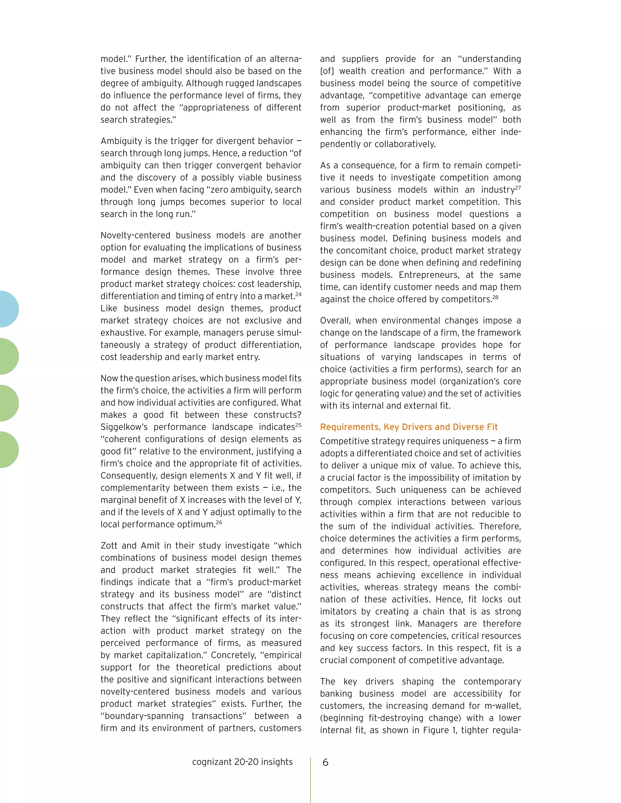 model.” Further, the identification of an alterna-      and suppliers provide for an “understanding
tive business model should also be based on the         [of] wealth creation and performance.” With a
degree of ambiguity. Although rugged landscapes         business model being the source of competitive
do influence the performance level of firms, they       advantage, “competitive advantage can emerge
do not affect the “appropriateness of different         from superior product-market positioning, as
search strategies.”                                     well as from the firm’s business model” both
                                                        enhancing the firm’s performance, either inde-
Ambiguity is the trigger for divergent behavior —       pendently or collaboratively.
search through long jumps. Hence, a reduction “of
ambiguity can then trigger convergent behavior          As a consequence, for a firm to remain competi-
and the discovery of a possibly viable business         tive it needs to investigate competition among
model.” Even when facing “zero ambiguity, search        various business models within an industry27
through long jumps becomes superior to local            and consider product market competition. This
search in the long run.”                                competition on business model questions a
                                                        firm’s wealth-creation potential based on a given
Novelty-centered business models are another            business model. Defining business models and
option for evaluating the implications of business      the concomitant choice, product market strategy
model and market strategy on a firm’s per-              design can be done when defining and redefining
formance design themes. These involve three             business models. Entrepreneurs, at the same
product market strategy choices: cost leadership,       time, can identify customer needs and map them
differentiation and timing of entry into a market.24    against the choice offered by competitors.28
Like business model design themes, product
market strategy choices are not exclusive and           Overall, when environmental changes impose a
exhaustive. For example, managers peruse simul-         change on the landscape of a firm, the framework
taneously a strategy of product differentiation,        of performance landscape provides hope for
cost leadership and early market entry.                 situations of varying landscapes in terms of
                                                        choice (activities a firm performs), search for an
Now the question arises, which business model fits      appropriate business model (organization’s core
the firm’s choice, the activities a firm will perform   logic for generating value) and the set of activities
and how individual activities are configured. What      with its internal and external fit.
makes a good fit between these constructs?
Siggelkow’s performance landscape indicates25           Requirements, Key Drivers and Diverse Fit
“coherent configurations of design elements as          Competitive strategy requires uniqueness — a firm
good fit” relative to the environment, justifying a     adopts a differentiated choice and set of activities
firm’s choice and the appropriate fit of activities.    to deliver a unique mix of value. To achieve this,
Consequently, design elements X and Y fit well, if      a crucial factor is the impossibility of imitation by
complementarity between them exists — i.e., the         competitors. Such uniqueness can be achieved
marginal benefit of X increases with the level of Y,    through complex interactions between various
and if the levels of X and Y adjust optimally to the    activities within a firm that are not reducible to
local performance optimum.26                            the sum of the individual activities. Therefore,
                                                        choice determines the activities a firm performs,
Zott and Amit in their study investigate “which
                                                        and determines how individual activities are
combinations of business model design themes
                                                        configured. In this respect, operational effective-
and product market strategies fit well.” The
                                                        ness means achieving excellence in individual
findings indicate that a “firm’s product-market
                                                        activities, whereas strategy means the combi-
strategy and its business model” are “distinct
                                                        nation of these activities. Hence, fit locks out
constructs that affect the firm’s market value.”
                                                        imitators by creating a chain that is as strong
They reflect the “significant effects of its inter-
                                                        as its strongest link. Managers are therefore
action with product market strategy on the
                                                        focusing on core competencies, critical resources
perceived performance of firms, as measured
                                                        and key success factors. In this respect, fit is a
by market capitalization.” Concretely, “empirical
                                                        crucial component of competitive advantage.
support for the theoretical predictions about
the positive and significant interactions between       The key drivers shaping the contemporary
novelty-centered business models and various            banking business model are accessibility for
product market strategies” exists. Further, the         customers, the increasing demand for m-wallet,
“boundary-spanning transactions” between a              (beginning fit-destroying change) with a lower
firm and its environment of partners, customers         internal fit, as shown in Figure 1, tighter regula-


                        cognizant 20-20 insights        6
 