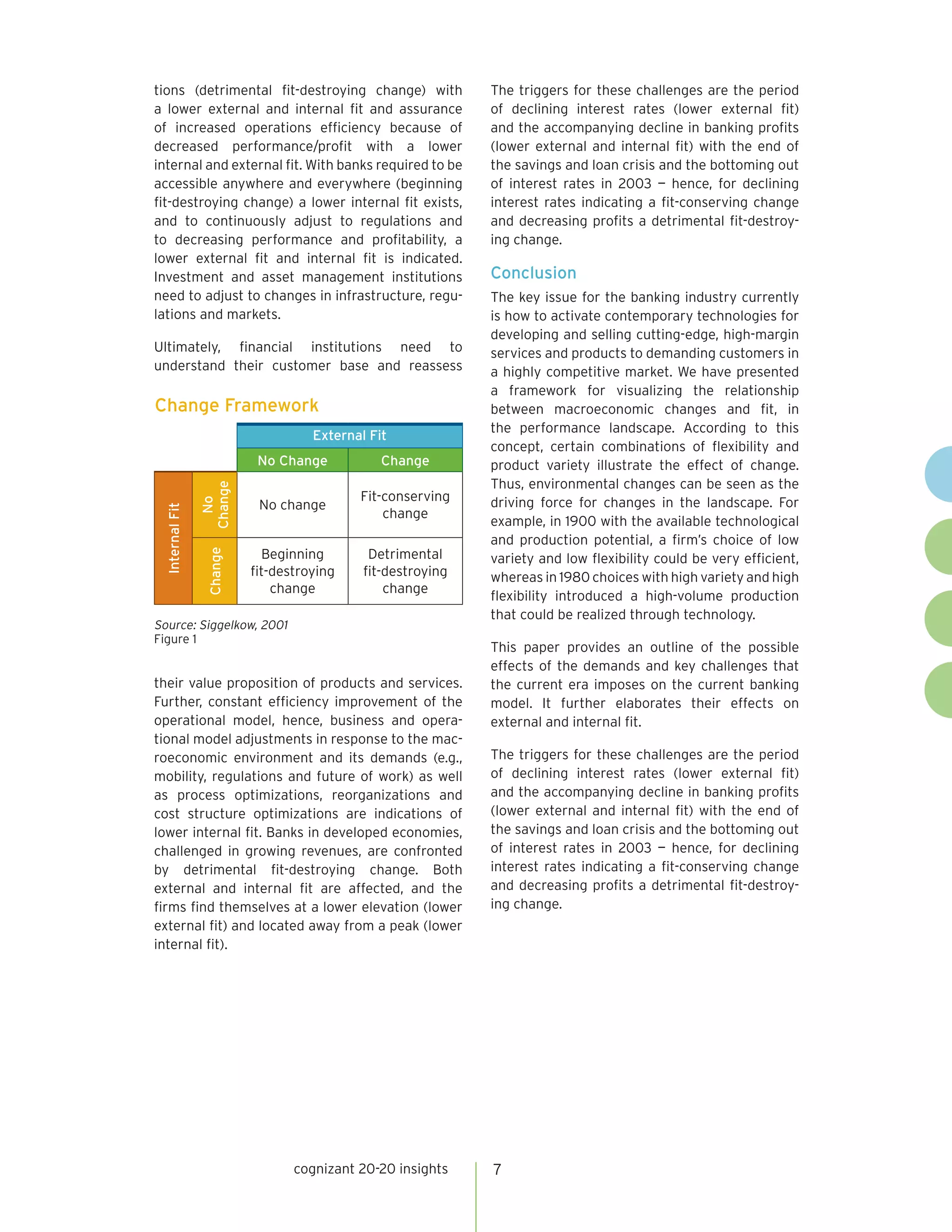 tions (detrimental fit-destroying change) with               The triggers for these challenges are the period
a lower external and internal fit and assurance              of declining interest rates (lower external fit)
of increased operations efficiency because of                and the accompanying decline in banking profits
decreased performance/profit with a lower                    (lower external and internal fit) with the end of
internal and external fit. With banks required to be         the savings and loan crisis and the bottoming out
accessible anywhere and everywhere (beginning                of interest rates in 2003 — hence, for declining
fit-destroying change) a lower internal fit exists,          interest rates indicating a fit-conserving change
and to continuously adjust to regulations and                and decreasing profits a detrimental fit-destroy-
to decreasing performance and profitability, a               ing change.
lower external fit and internal fit is indicated.
Investment and asset management institutions                 Conclusion
need to adjust to changes in infrastructure, regu-           The key issue for the banking industry currently
lations and markets.                                         is how to activate contemporary technologies for
                                                             developing and selling cutting-edge, high-margin
Ultimately, financial institutions need to                   services and products to demanding customers in
understand their customer base and reassess                  a highly competitive market. We have presented
                                                             a framework for visualizing the relationship
Change Framework                                             between macroeconomic changes and fit, in
                                                             the performance landscape. According to this
                                    External Fit
                                                             concept, certain combinations of flexibility and
                           No Change           Change        product variety illustrate the effect of change.
                                                             Thus, environmental changes can be seen as the
                Change




                                           Fit-conserving    driving force for changes in the landscape. For
                  No




                           No change
 Internal Fit




                                               change
                                                             example, in 1900 with the available technological
                                                             and production potential, a firm’s choice of low
                            Beginning        Detrimental
                 Change




                                                             variety and low flexibility could be very efficient,
                          fit-destroying    fit-destroying   whereas in 1980 choices with high variety and high
                              change            change
                                                             flexibility introduced a high-volume production
                                                             that could be realized through technology.
Source: Siggelkow, 2001
Figure 1
                                                             This paper provides an outline of the possible
                                                             effects of the demands and key challenges that
their value proposition of products and services.            the current era imposes on the current banking
Further, constant efficiency improvement of the              model. It further elaborates their effects on
operational model, hence, business and opera-                external and internal fit.
tional model adjustments in response to the mac-
roeconomic environment and its demands (e.g.,                The triggers for these challenges are the period
mobility, regulations and future of work) as well            of declining interest rates (lower external fit)
as process optimizations, reorganizations and                and the accompanying decline in banking profits
cost structure optimizations are indications of              (lower external and internal fit) with the end of
lower internal fit. Banks in developed economies,            the savings and loan crisis and the bottoming out
challenged in growing revenues, are confronted               of interest rates in 2003 — hence, for declining
by detrimental fit-destroying change. Both                   interest rates indicating a fit-conserving change
external and internal fit are affected, and the              and decreasing profits a detrimental fit-destroy-
firms find themselves at a lower elevation (lower            ing change.
external fit) and located away from a peak (lower
internal fit).




                                 cognizant 20-20 insights    7
 
