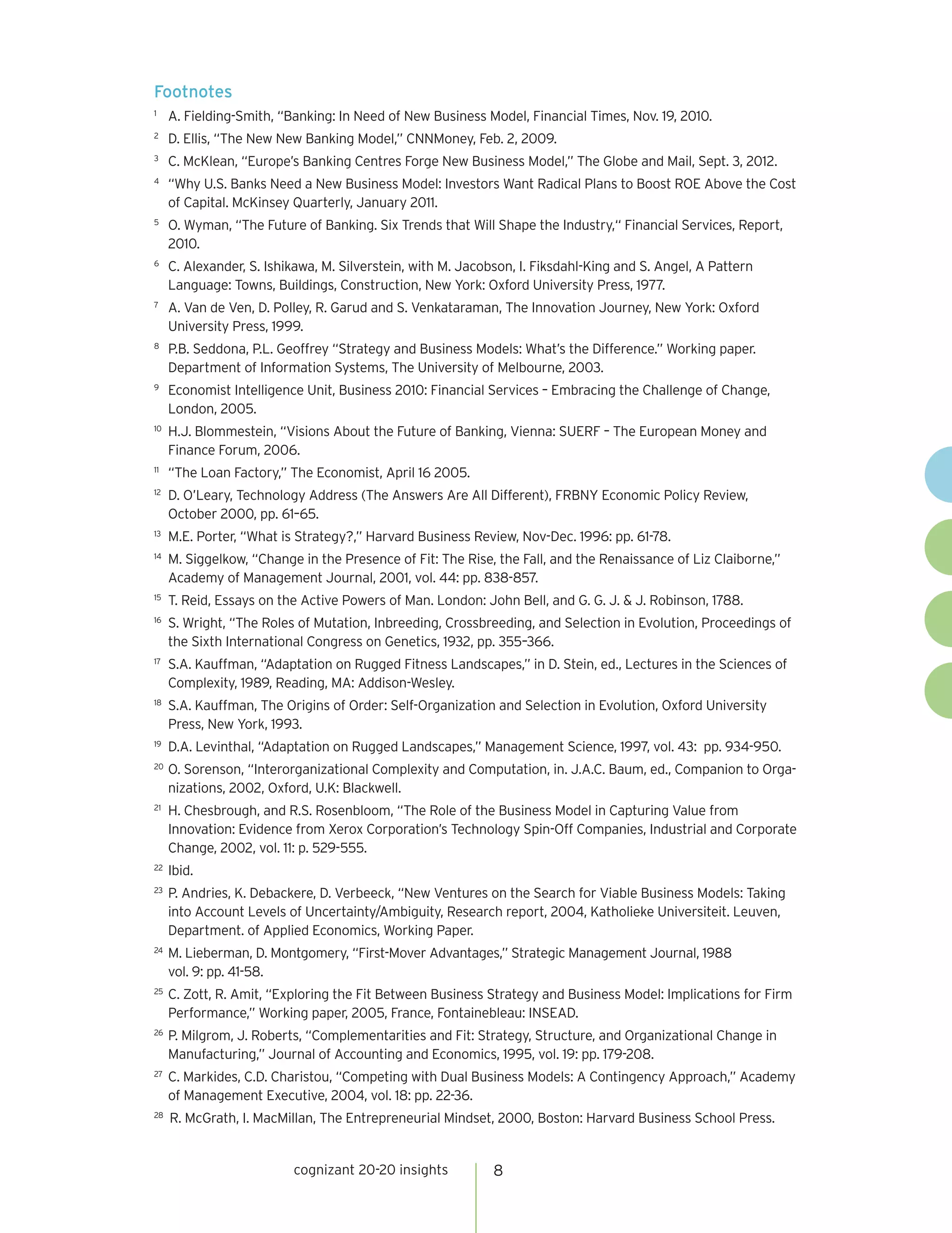 Footnotes
1	
      A. Fielding-Smith, “Banking: In Need of New Business Model, Financial Times, Nov. 19, 2010.
2	
      D. Ellis, “The New New Banking Model,” CNNMoney, Feb. 2, 2009.
3	
      C. McKlean, “Europe’s Banking Centres Forge New Business Model,” The Globe and Mail, Sept. 3, 2012.
4	
      “Why U.S. Banks Need a New Business Model: Investors Want Radical Plans to Boost ROE Above the Cost
      of Capital. McKinsey Quarterly, January 2011.
5	
      O. Wyman, “The Future of Banking. Six Trends that Will Shape the Industry,“ Financial Services, Report,
      2010.
6	
      C. Alexander, S. Ishikawa, M. Silverstein, with M. Jacobson, I. Fiksdahl-King and S. Angel, A Pattern
      Language: Towns, Buildings, Construction, New York: Oxford University Press, 1977.
7	
      A. Van de Ven, D. Polley, R. Garud and S. Venkataraman, The Innovation Journey, New York: Oxford
      University Press, 1999.
8	
      P.B. Seddona, P.L. Geoffrey “Strategy and Business Models: What’s the Difference.” Working paper.
      Department of Information Systems, The University of Melbourne, 2003.
9	
      Economist Intelligence Unit, Business 2010: Financial Services – Embracing the Challenge of Change,
      London, 2005.
10	
      H.J. Blommestein, “Visions About the Future of Banking, Vienna: SUERF – The European Money and
      Finance Forum, 2006.
11	
      “The Loan Factory,” The Economist, April 16 2005.
12	
      D. O’Leary, Technology Address (The Answers Are All Different), FRBNY Economic Policy Review,
      October 2000, pp. 61–65.
13	
      M.E. Porter, “What is Strategy?,” Harvard Business Review, Nov-Dec. 1996: pp. 61-78.
14	
      M. Siggelkow, “Change in the Presence of Fit: The Rise, the Fall, and the Renaissance of Liz Claiborne,”
      Academy of Management Journal, 2001, vol. 44: pp. 838-857.
15	
      T. Reid, Essays on the Active Powers of Man. London: John Bell, and G. G. J. & J. Robinson, 1788.
16	
      S. Wright, “The Roles of Mutation, Inbreeding, Crossbreeding, and Selection in Evolution, Proceedings of
      the Sixth International Congress on Genetics, 1932, pp. 355–366.
17	
      S.A. Kauffman, “Adaptation on Rugged Fitness Landscapes,” in D. Stein, ed., Lectures in the Sciences of
      Complexity, 1989, Reading, MA: Addison-Wesley.
18	
      S.A. Kauffman, The Origins of Order: Self-Organization and Selection in Evolution, Oxford University
      Press, New York, 1993.
19	
      D.A. Levinthal, “Adaptation on Rugged Landscapes,” Management Science, 1997, vol. 43: pp. 934-950.
20	
      O. Sorenson, “Interorganizational Complexity and Computation, in. J.A.C. Baum, ed., Companion to Orga-
      nizations, 2002, Oxford, U.K: Blackwell.
21	
      H. Chesbrough, and R.S. Rosenbloom, “The Role of the Business Model in Capturing Value from
      Innovation: Evidence from Xerox Corporation’s Technology Spin-Off Companies, Industrial and Corporate
      Change, 2002, vol. 11: p. 529-555.
22	
      Ibid.
23	
      P. Andries, K. Debackere, D. Verbeeck, “New Ventures on the Search for Viable Business Models: Taking
      into Account Levels of Uncertainty/Ambiguity, Research report, 2004, Katholieke Universiteit. Leuven,
      Department. of Applied Economics, Working Paper.
24	
      M. Lieberman, D. Montgomery, “First-Mover Advantages,” Strategic Management Journal, 1988
      vol. 9: pp. 41-58.
25	
      C. Zott, R. Amit, “Exploring the Fit Between Business Strategy and Business Model: Implications for Firm
      Performance,” Working paper, 2005, France, Fontainebleau: INSEAD.
26	
      P. Milgrom, J. Roberts, “Complementarities and Fit: Strategy, Structure, and Organizational Change in
      Manufacturing,” Journal of Accounting and Economics, 1995, vol. 19: pp. 179-208.
27	
      C. Markides, C.D. Charistou, “Competing with Dual Business Models: A Contingency Approach,” Academy
      of Management Executive, 2004, vol. 18: pp. 22-36.
28	
      R. McGrath, I. MacMillan, The Entrepreneurial Mindset, 2000, Boston: Harvard Business School Press.


                           cognizant 20-20 insights           8
 