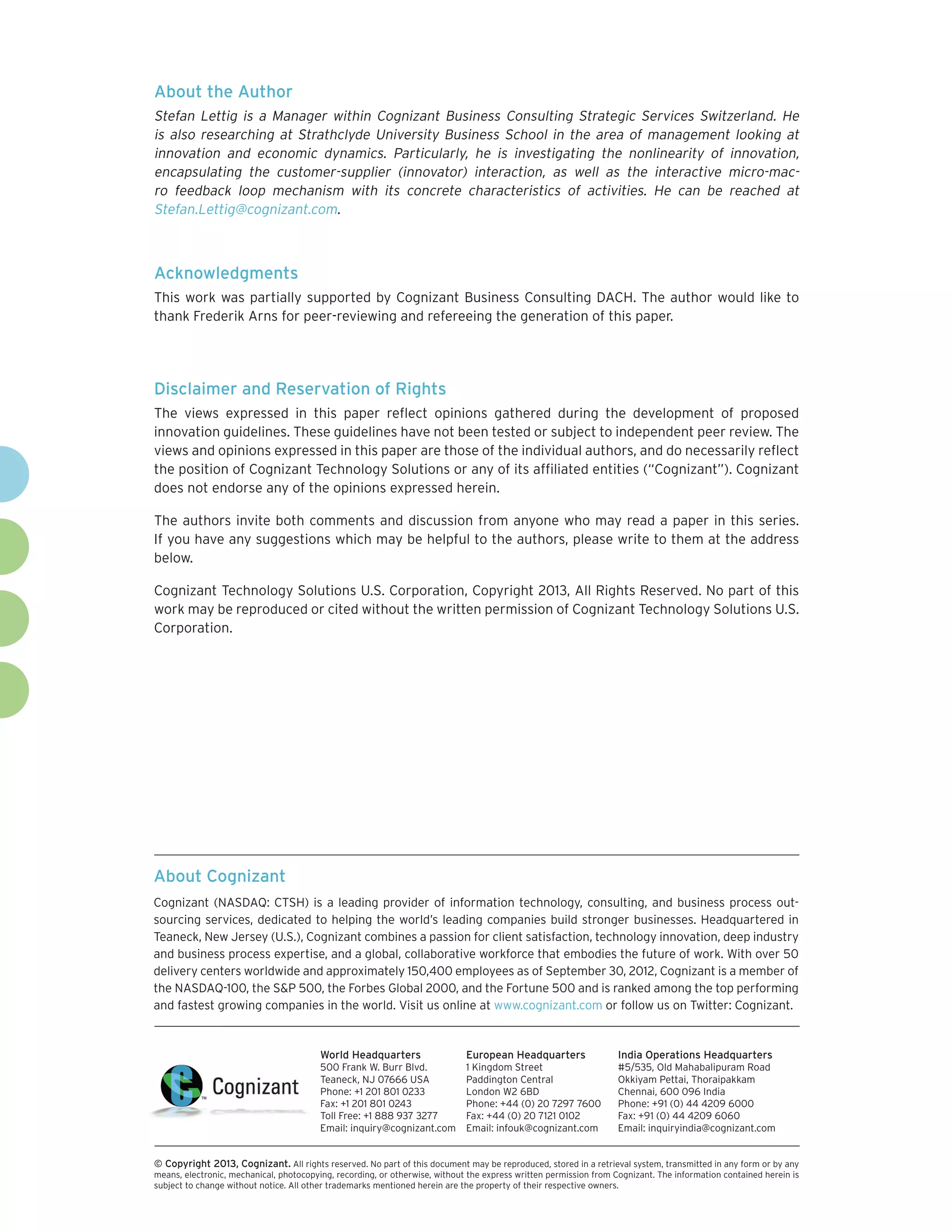 About the Author
Stefan Lettig is a Manager within Cognizant Business Consulting Strategic Services Switzerland. He
is also researching at Strathclyde University Business School in the area of management looking at
innovation and economic dynamics. Particularly, he is investigating the nonlinearity of innovation,
encapsulating the customer-supplier (innovator) interaction, as well as the interactive micro-mac-
ro feedback loop mechanism with its concrete characteristics of activities. He can be reached at
Stefan.Lettig@cognizant.com.



Acknowledgments
This work was partially supported by Cognizant Business Consulting DACH. The author would like to
thank Frederik Arns for peer-reviewing and refereeing the generation of this paper.




Disclaimer and Reservation of Rights
The views expressed in this paper reflect opinions gathered during the development of proposed
innovation guidelines. These guidelines have not been tested or subject to independent peer review. The
views and opinions expressed in this paper are those of the individual authors, and do necessarily reflect
the position of Cognizant Technology Solutions or any of its affiliated entities (“Cognizant”). Cognizant
does not endorse any of the opinions expressed herein.

The authors invite both comments and discussion from anyone who may read a paper in this series.
If you have any suggestions which may be helpful to the authors, please write to them at the address
below.

Cognizant Technology Solutions U.S. Corporation, Copyright 2013, All Rights Reserved. No part of this
work may be reproduced or cited without the written permission of Cognizant Technology Solutions U.S.
Corporation.




About Cognizant
Cognizant (NASDAQ: CTSH) is a leading provider of information technology, consulting, and business process out-
sourcing services, dedicated to helping the world’s leading companies build stronger businesses. Headquartered in
Teaneck, New Jersey (U.S.), Cognizant combines a passion for client satisfaction, technology innovation, deep industry
and business process expertise, and a global, collaborative workforce that embodies the future of work. With over 50
delivery centers worldwide and approximately 150,400 employees as of September 30, 2012, Cognizant is a member of
the NASDAQ-100, the S&P 500, the Forbes Global 2000, and the Fortune 500 and is ranked among the top performing
and fastest growing companies in the world. Visit us online at www.cognizant.com or follow us on Twitter: Cognizant.


                                         World Headquarters                  European Headquarters                 India Operations Headquarters
                                         500 Frank W. Burr Blvd.             1 Kingdom Street                      #5/535, Old Mahabalipuram Road
                                         Teaneck, NJ 07666 USA               Paddington Central                    Okkiyam Pettai, Thoraipakkam
                                         Phone: +1 201 801 0233              London W2 6BD                         Chennai, 600 096 India
                                         Fax: +1 201 801 0243                Phone: +44 (0) 20 7297 7600           Phone: +91 (0) 44 4209 6000
                                         Toll Free: +1 888 937 3277          Fax: +44 (0) 20 7121 0102             Fax: +91 (0) 44 4209 6060
                                         Email: inquiry@cognizant.com        Email: infouk@cognizant.com           Email: inquiryindia@cognizant.com


©
­­ Copyright 2013, Cognizant. All rights reserved. No part of this document may be reproduced, stored in a retrieval system, transmitted in any form or by any
means, electronic, mechanical, photocopying, recording, or otherwise, without the express written permission from Cognizant. The information contained herein is
subject to change without notice. All other trademarks mentioned herein are the property of their respective owners.
 