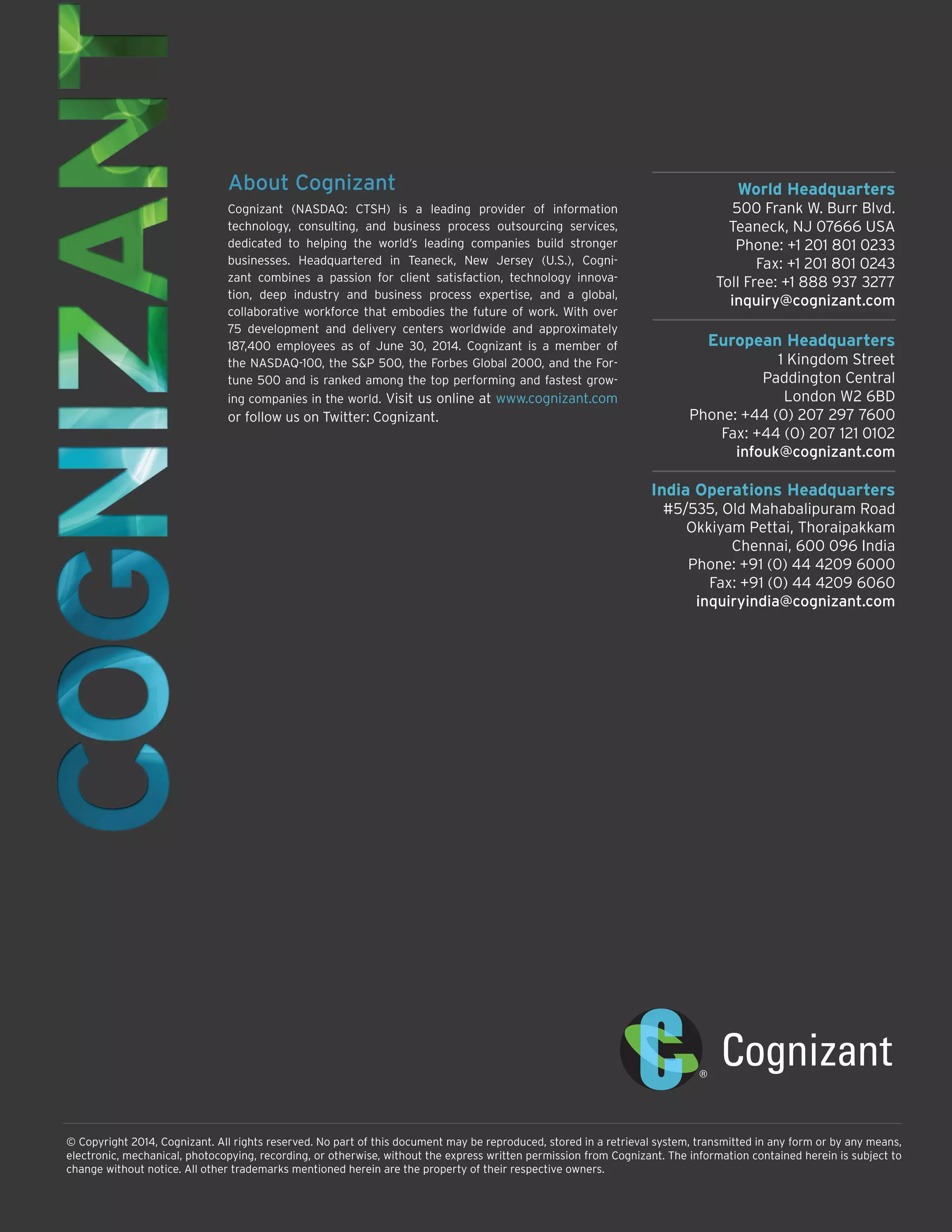 World Headquarters 
500 Frank W. Burr Blvd. 
Teaneck, NJ 07666 USA 
Phone: +1 201 801 0233 
Fax: +1 201 801 0243 
Toll Free: +1 888 937 3277 
inquiry@cognizant.com 
European Headquarters 
1 Kingdom Street 
Paddington Central 
London W2 6BD 
Phone: +44 (0) 207 297 7600 
Fax: +44 (0) 207 121 0102 
infouk@cognizant.com 
India Operations Headquarters 
#5/535, Old Mahabalipuram Road 
Okkiyam Pettai, Thoraipakkam 
Chennai, 600 096 India 
Phone: +91 (0) 44 4209 6000 
Fax: +91 (0) 44 4209 6060 
inquiryindia@cognizant.com 
© Copyright 2014, Cognizant. All rights reserved. No part of this document may be reproduced, stored in a retrieval system, transmitted in any form or by any means, electronic, mechanical, photocopying, recording, or otherwise, without the express written permission from Cognizant. The information contained herein is subject to change without notice. All other trademarks mentioned herein are the property of their respective owners. 
About Cognizant 
Cognizant (NASDAQ: CTSH) is a leading provider of information technology, consulting, and business process outsourcing services, dedicated to helping the world’s leading companies build stronger businesses. Headquartered in Teaneck, New Jersey (U.S.), Cognizant combines a passion for client satisfaction, technology innovation, deep industry and business process expertise, and a global, collaborative workforce that embodies the future of work. With over 75 development and delivery centers worldwide and approximately 187,400 employees as of June 30, 2014. Cognizant is a member of the NASDAQ-100, the S&P 500, the Forbes Global 2000, and the Fortune 500 and is ranked among the top performing and fastest growing companies in the world. Visit us online at www.cognizant.com 
or follow us on Twitter: Cognizant. 