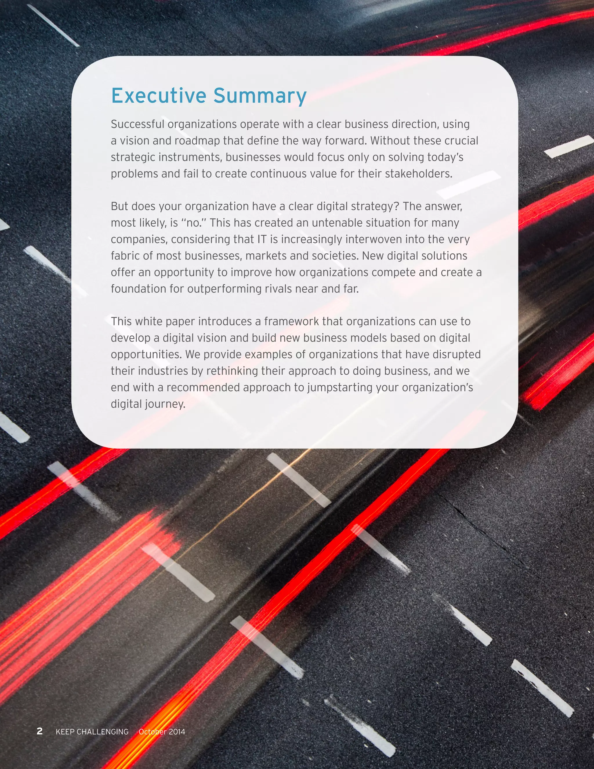 2 KEEP CHALLENGING October 2014 
Executive Summary 
Successful organizations operate with a clear business direction, using 
a vision and roadmap that define the way forward. Without these crucial 
strategic instruments, businesses would focus only on solving today’s 
problems and fail to create continuous value for their stakeholders. 
But does your organization have a clear digital strategy? The answer, 
most likely, is “no.” This has created an untenable situation for many 
companies, considering that IT is increasingly interwoven into the very 
fabric of most businesses, markets and societies. New digital solutions 
offer an opportunity to improve how organizations compete and create a 
foundation for outperforming rivals near and far. 
This white paper introduces a framework that organizations can use to 
develop a digital vision and build new business models based on digital 
opportunities. We provide examples of organizations that have disrupted 
their industries by rethinking their approach to doing business, and we 
end with a recommended approach to jumpstarting your organization’s 
digital journey. 
 