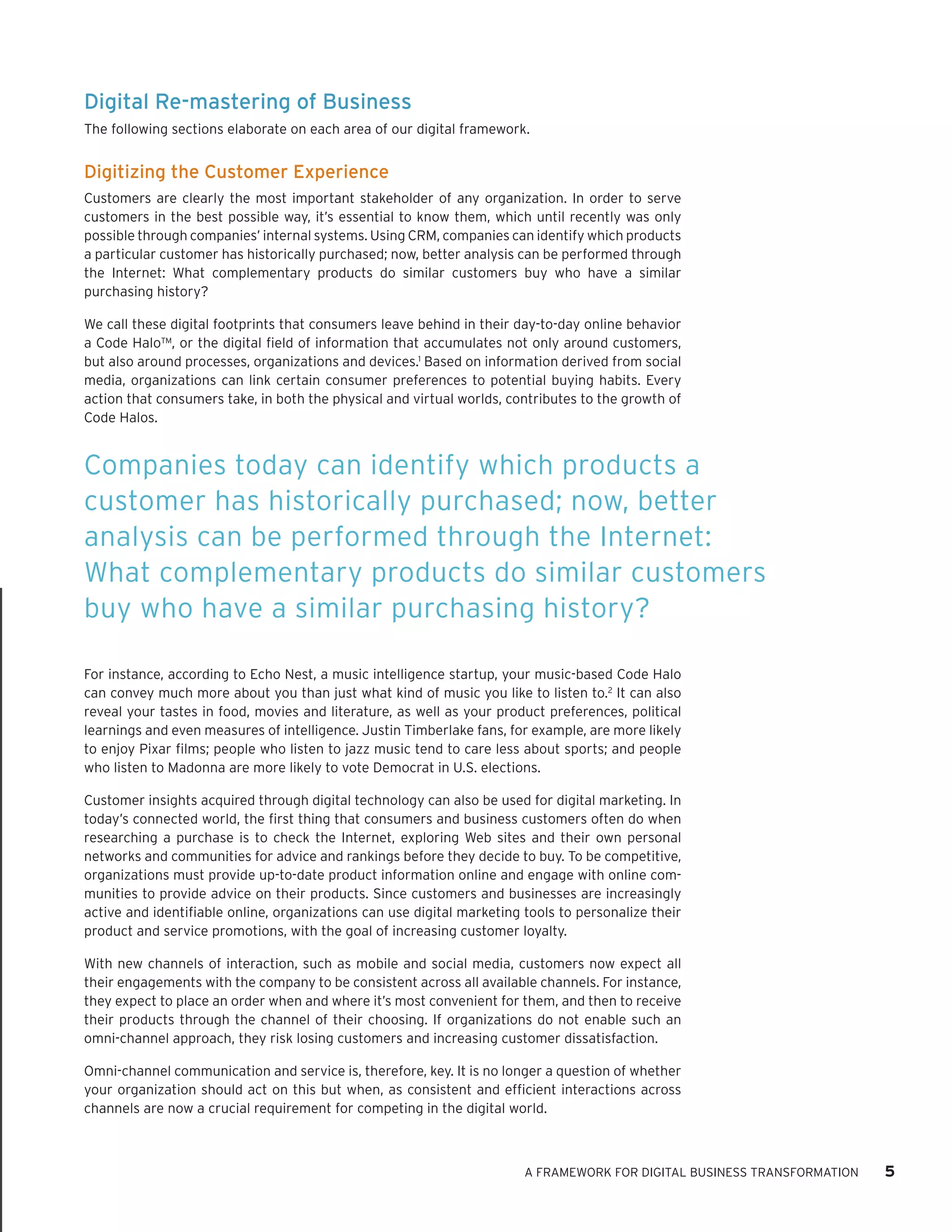 Digital Re-mastering of Business 
The following sections elaborate on each area of our digital framework. 
Digitizing the Customer Experience 
Customers are clearly the most important stakeholder of any organization. In order to serve customers in the best possible way, it’s essential to know them, which until recently was only possible through companies’ internal systems. Using CRM, companies can identify which products a particular customer has historically purchased; now, better analysis can be performed through the Internet: What complementary products do similar customers buy who have a similar purchasing history? 
We call these digital footprints that consumers leave behind in their day-to-day online behavior a Code Halo™, or the digital field of information that accumulates not only around customers, but also around processes, organizations and devices.1 Based on information derived from social media, organizations can link certain consumer preferences to potential buying habits. Every action that consumers take, in both the physical and virtual worlds, contributes to the growth of Code Halos. 
For instance, according to Echo Nest, a music intelligence startup, your music-based Code Halo can convey much more about you than just what kind of music you like to listen to.2 It can also reveal your tastes in food, movies and literature, as well as your product preferences, political learnings and even measures of intelligence. Justin Timberlake fans, for example, are more likely to enjoy Pixar films; people who listen to jazz music tend to care less about sports; and people who listen to Madonna are more likely to vote Democrat in U.S. elections. 
Customer insights acquired through digital technology can also be used for digital marketing. In today’s connected world, the first thing that consumers and business customers often do when researching a purchase is to check the Internet, exploring Web sites and their own personal networks and communities for advice and rankings before they decide to buy. To be competitive, organizations must provide up-to-date product information online and engage with online communities to provide advice on their products. Since customers and businesses are increasingly active and identifiable online, organizations can use digital marketing tools to personalize their product and service promotions, with the goal of increasing customer loyalty. 
With new channels of interaction, such as mobile and social media, customers now expect all their engagements with the company to be consistent across all available channels. For instance, they expect to place an order when and where it’s most convenient for them, and then to receive their products through the channel of their choosing. If organizations do not enable such an omni-channel approach, they risk losing customers and increasing customer dissatisfaction. 
Omni-channel communication and service is, therefore, key. It is no longer a question of whether your organization should act on this but when, as consistent and efficient interactions across channels are now a crucial requirement for competing in the digital world. 
A FRAMEWORK FOR DIGITAL BUSINESS TRANSFORMATION 5 
Companies today can identify which products a customer has historically purchased; now, better analysis can be performed through the Internet: What complementary products do similar customers buy who have a similar purchasing history?  