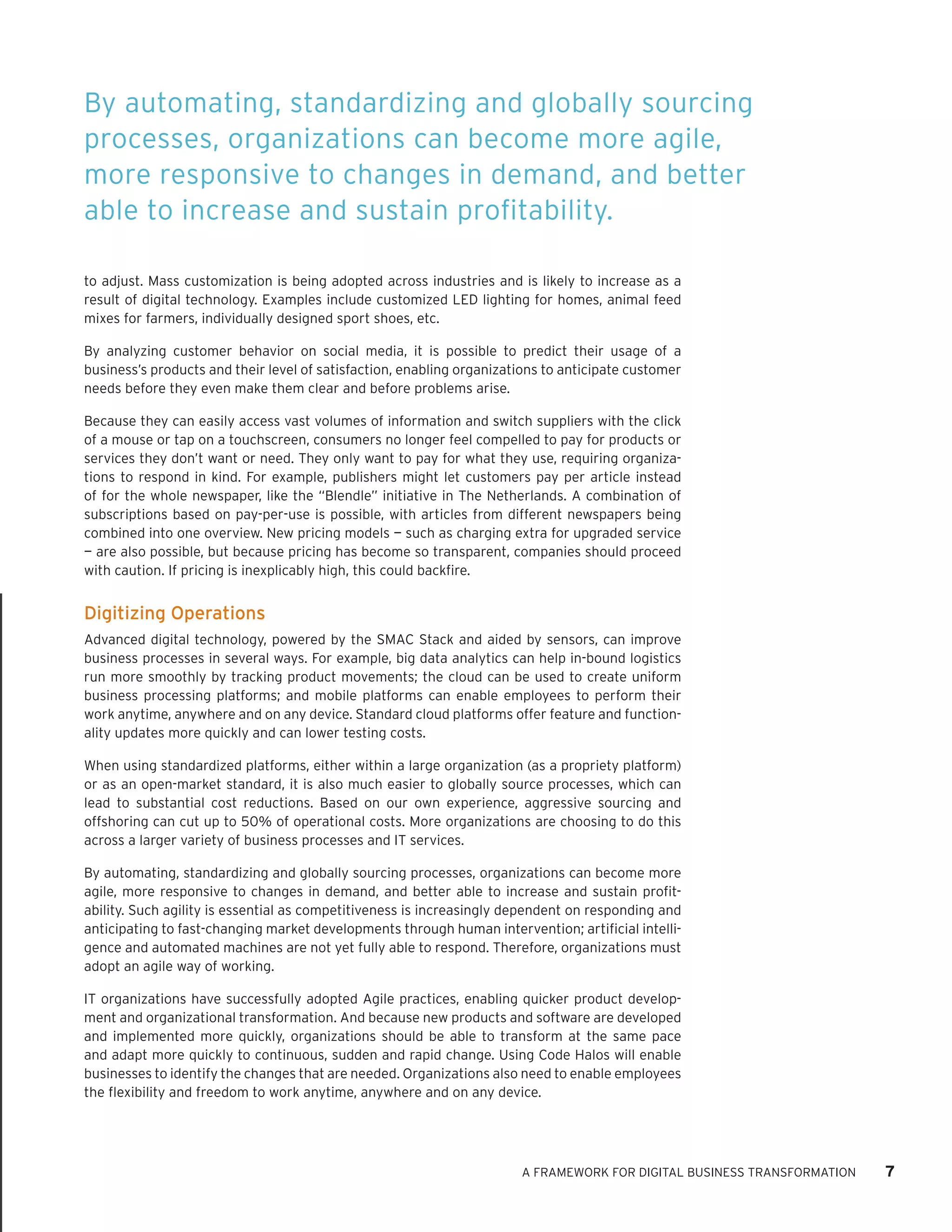 A FRAMEWORK FOR DIGITAL BUSINESS TRANSFORMATION 7 
to adjust. Mass customization is being adopted across industries and is likely to increase as a result of digital technology. Examples include customized LED lighting for homes, animal feed mixes for farmers, individually designed sport shoes, etc. 
By analyzing customer behavior on social media, it is possible to predict their usage of a business’s products and their level of satisfaction, enabling organizations to anticipate customer needs before they even make them clear and before problems arise. 
Because they can easily access vast volumes of information and switch suppliers with the click of a mouse or tap on a touchscreen, consumers no longer feel compelled to pay for products or services they don’t want or need. They only want to pay for what they use, requiring organizations to respond in kind. For example, publishers might let customers pay per article instead of for the whole newspaper, like the “Blendle” initiative in The Netherlands. A combination of subscriptions based on pay-per-use is possible, with articles from different newspapers being combined into one overview. New pricing models — such as charging extra for upgraded service — are also possible, but because pricing has become so transparent, companies should proceed with caution. If pricing is inexplicably high, this could backfire. 
Digitizing Operations 
Advanced digital technology, powered by the SMAC Stack and aided by sensors, can improve business processes in several ways. For example, big data analytics can help in-bound logistics run more smoothly by tracking product movements; the cloud can be used to create uniform business processing platforms; and mobile platforms can enable employees to perform their work anytime, anywhere and on any device. Standard cloud platforms offer feature and functionality updates more quickly and can lower testing costs. 
When using standardized platforms, either within a large organization (as a propriety platform) or as an open-market standard, it is also much easier to globally source processes, which can lead to substantial cost reductions. Based on our own experience, aggressive sourcing and offshoring can cut up to 50% of operational costs. More organizations are choosing to do this across a larger variety of business processes and IT services. 
By automating, standardizing and globally sourcing processes, organizations can become more agile, more responsive to changes in demand, and better able to increase and sustain profitability. Such agility is essential as competitiveness is increasingly dependent on responding and anticipating to fast-changing market developments through human intervention; artificial intelligence and automated machines are not yet fully able to respond. Therefore, organizations must adopt an agile way of working. 
IT organizations have successfully adopted Agile practices, enabling quicker product development and organizational transformation. And because new products and software are developed and implemented more quickly, organizations should be able to transform at the same pace and adapt more quickly to continuous, sudden and rapid change. Using Code Halos will enable businesses to identify the changes that are needed. Organizations also need to enable employees the flexibility and freedom to work anytime, anywhere and on any device. 
By automating, standardizing and globally sourcing processes, organizations can become more agile, more responsive to changes in demand, and better able to increase and sustain profitability.  