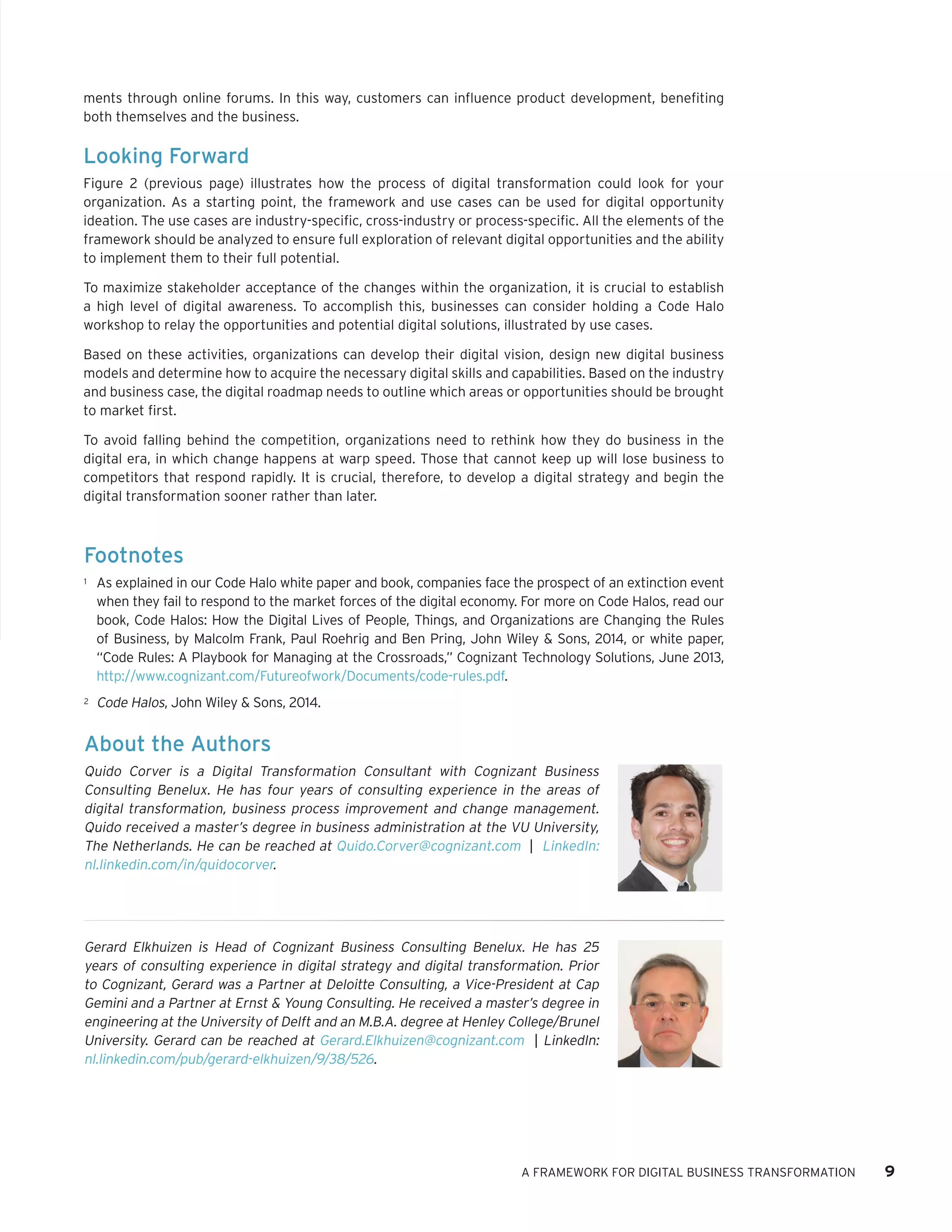 ments through online forums. In this way, customers can influence product development, benefiting both themselves and the business. 
Looking Forward 
Figure 2 (previous page) illustrates how the process of digital transformation could look for your organization. As a starting point, the framework and use cases can be used for digital opportunity ideation. The use cases are industry-specific, cross-industry or process-specific. All the elements of the framework should be analyzed to ensure full exploration of relevant digital opportunities and the ability to implement them to their full potential. 
To maximize stakeholder acceptance of the changes within the organization, it is crucial to establish a high level of digital awareness. To accomplish this, businesses can consider holding a Code Halo workshop to relay the opportunities and potential digital solutions, illustrated by use cases. 
Based on these activities, organizations can develop their digital vision, design new digital business models and determine how to acquire the necessary digital skills and capabilities. Based on the industry and business case, the digital roadmap needs to outline which areas or opportunities should be brought to market first. 
To avoid falling behind the competition, organizations need to rethink how they do business in the digital era, in which change happens at warp speed. Those that cannot keep up will lose business to competitors that respond rapidly. It is crucial, therefore, to develop a digital strategy and begin the digital transformation sooner rather than later. 
A FRAMEWORK FOR DIGITAL BUSINESS TRANSFORMATION 9 
Footnotes 
1 
As explained in our Code Halo white paper and book, companies face the prospect of an extinction event when they fail to respond to the market forces of the digital economy. For more on Code Halos, read our book, Code Halos: How the Digital Lives of People, Things, and Organizations are Changing the Rules of Business, by Malcolm Frank, Paul Roehrig and Ben Pring, John Wiley & Sons, 2014, or white paper, “Code Rules: A Playbook for Managing at the Crossroads,” Cognizant Technology Solutions, June 2013, 
http://www.cognizant.com/Futureofwork/Documents/code-rules.pdf. 
2 
Code Halos, John Wiley & Sons, 2014. 
About the Authors 
Quido Corver is a Digital Transformation Consultant with Cognizant Business Consulting Benelux. He has four years of consulting experience in the areas of digital transformation, business process improvement and change management. Quido received a master’s degree in business administration at the VU University, The Netherlands. He can be reached at Quido.Corver@cognizant.com | LinkedIn: nl.linkedin.com/in/quidocorver. 
Gerard Elkhuizen is Head of Cognizant Business Consulting Benelux. He has 25 years of consulting experience in digital strategy and digital transformation. Prior to Cognizant, Gerard was a Partner at Deloitte Consulting, a Vice-President at Cap Gemini and a Partner at Ernst & Young Consulting. He received a master’s degree in engineering at the University of Delft and an M.B.A. degree at Henley College/Brunel University. Gerard can be reached at Gerard.Elkhuizen@cognizant.com | LinkedIn: nl.linkedin.com/pub/gerard-elkhuizen/9/38/526.  