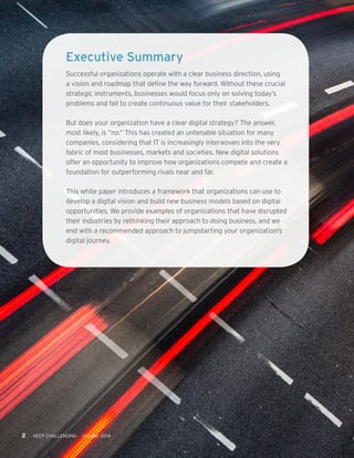 2 KEEP CHALLENGING October 2014 
Executive Summary 
Successful organizations operate with a clear business direction, using 
a vision and roadmap that define the way forward. Without these crucial 
strategic instruments, businesses would focus only on solving today’s 
problems and fail to create continuous value for their stakeholders. 
But does your organization have a clear digital strategy? The answer, 
most likely, is “no.” This has created an untenable situation for many 
companies, considering that IT is increasingly interwoven into the very 
fabric of most businesses, markets and societies. New digital solutions 
offer an opportunity to improve how organizations compete and create a 
foundation for outperforming rivals near and far. 
This white paper introduces a framework that organizations can use to 
develop a digital vision and build new business models based on digital 
opportunities. We provide examples of organizations that have disrupted 
their industries by rethinking their approach to doing business, and we 
end with a recommended approach to jumpstarting your organization’s 
digital journey. 
 
