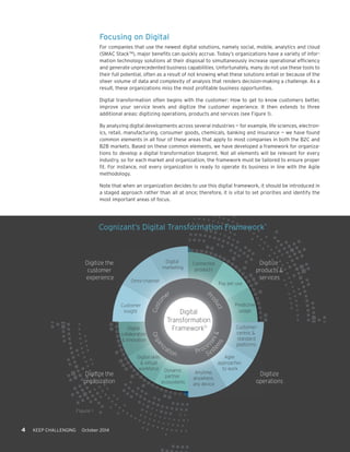 Omni-channel Pay per use 
Digital 
Transformation 
Framework© 
Customer 
insight 
Customer-centric 
& 
standard 
platforms 
Agile 
approaches 
to work 
Digital skills 
& virtual 
workforce 
Digital 
collaboration 
& innovation 
Digital 
marketing 
Connected 
products 
Predictive 
usage 
Anytime, 
anywhere, 
any device 
Dynamic 
partner 
ecosystems 
Digitize 
products & 
services 
Digitize the 
customer 
experience 
Digitize the 
organization 
Digitize 
operations 
Customer Product 
Organization 
Processes & 
Systems 
4 KEEP CHALLENGING October 2014 
Focusing on Digital 
For companies that use the newest digital solutions, namely social, mobile, analytics and cloud 
(SMAC StackTM), major benefits can quickly accrue. Today’s organizations have a variety of infor-mation 
technology solutions at their disposal to simultaneously increase operational efficiency 
and generate unprecedented business capabilities. Unfortunately, many do not use these tools to 
their full potential, often as a result of not knowing what these solutions entail or because of the 
sheer volume of data and complexity of analysis that renders decision-making a challenge. As a 
result, these organizations miss the most profitable business opportunities. 
Digital transformation often begins with the customer: How to get to know customers better, 
improve your service levels and digitize the customer experience. It then extends to three 
additional areas: digitizing operations, products and services (see Figure 1). 
By analyzing digital developments across several industries — for example, life sciences, electron-ics, 
retail, manufacturing, consumer goods, chemicals, banking and insurance — we have found 
common elements in all four of these areas that apply to most companies in both the B2C and 
B2B markets. Based on these common elements, we have developed a framework for organiza-tions 
to develop a digital transformation blueprint. Not all elements will be relevant for every 
industry, so for each market and organization, the framework must be tailored to ensure proper 
fit. For instance, not every organization is ready to operate its business in line with the Agile 
methodology. 
Note that when an organization decides to use this digital framework, it should be introduced in 
a staged approach rather than all at once; therefore, it is vital to set priorities and identify the 
most important areas of focus. 
Figure 1 
Cognizant’s Digital Transformation Framework© 
 