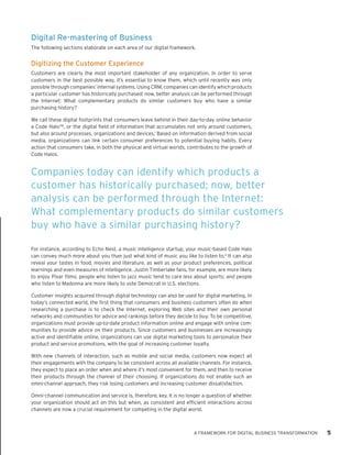 Digital Re-mastering of Business 
The following sections elaborate on each area of our digital framework. 
Digitizing the Customer Experience 
Customers are clearly the most important stakeholder of any organization. In order to serve customers in the best possible way, it’s essential to know them, which until recently was only possible through companies’ internal systems. Using CRM, companies can identify which products a particular customer has historically purchased; now, better analysis can be performed through the Internet: What complementary products do similar customers buy who have a similar purchasing history? 
We call these digital footprints that consumers leave behind in their day-to-day online behavior a Code Halo™, or the digital field of information that accumulates not only around customers, but also around processes, organizations and devices.1 Based on information derived from social media, organizations can link certain consumer preferences to potential buying habits. Every action that consumers take, in both the physical and virtual worlds, contributes to the growth of Code Halos. 
For instance, according to Echo Nest, a music intelligence startup, your music-based Code Halo can convey much more about you than just what kind of music you like to listen to.2 It can also reveal your tastes in food, movies and literature, as well as your product preferences, political learnings and even measures of intelligence. Justin Timberlake fans, for example, are more likely to enjoy Pixar films; people who listen to jazz music tend to care less about sports; and people who listen to Madonna are more likely to vote Democrat in U.S. elections. 
Customer insights acquired through digital technology can also be used for digital marketing. In today’s connected world, the first thing that consumers and business customers often do when researching a purchase is to check the Internet, exploring Web sites and their own personal networks and communities for advice and rankings before they decide to buy. To be competitive, organizations must provide up-to-date product information online and engage with online communities to provide advice on their products. Since customers and businesses are increasingly active and identifiable online, organizations can use digital marketing tools to personalize their product and service promotions, with the goal of increasing customer loyalty. 
With new channels of interaction, such as mobile and social media, customers now expect all their engagements with the company to be consistent across all available channels. For instance, they expect to place an order when and where it’s most convenient for them, and then to receive their products through the channel of their choosing. If organizations do not enable such an omni-channel approach, they risk losing customers and increasing customer dissatisfaction. 
Omni-channel communication and service is, therefore, key. It is no longer a question of whether your organization should act on this but when, as consistent and efficient interactions across channels are now a crucial requirement for competing in the digital world. 
A FRAMEWORK FOR DIGITAL BUSINESS TRANSFORMATION 5 
Companies today can identify which products a customer has historically purchased; now, better analysis can be performed through the Internet: What complementary products do similar customers buy who have a similar purchasing history?  