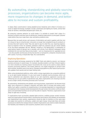 A FRAMEWORK FOR DIGITAL BUSINESS TRANSFORMATION 7 
to adjust. Mass customization is being adopted across industries and is likely to increase as a result of digital technology. Examples include customized LED lighting for homes, animal feed mixes for farmers, individually designed sport shoes, etc. 
By analyzing customer behavior on social media, it is possible to predict their usage of a business’s products and their level of satisfaction, enabling organizations to anticipate customer needs before they even make them clear and before problems arise. 
Because they can easily access vast volumes of information and switch suppliers with the click of a mouse or tap on a touchscreen, consumers no longer feel compelled to pay for products or services they don’t want or need. They only want to pay for what they use, requiring organizations to respond in kind. For example, publishers might let customers pay per article instead of for the whole newspaper, like the “Blendle” initiative in The Netherlands. A combination of subscriptions based on pay-per-use is possible, with articles from different newspapers being combined into one overview. New pricing models — such as charging extra for upgraded service — are also possible, but because pricing has become so transparent, companies should proceed with caution. If pricing is inexplicably high, this could backfire. 
Digitizing Operations 
Advanced digital technology, powered by the SMAC Stack and aided by sensors, can improve business processes in several ways. For example, big data analytics can help in-bound logistics run more smoothly by tracking product movements; the cloud can be used to create uniform business processing platforms; and mobile platforms can enable employees to perform their work anytime, anywhere and on any device. Standard cloud platforms offer feature and functionality updates more quickly and can lower testing costs. 
When using standardized platforms, either within a large organization (as a propriety platform) or as an open-market standard, it is also much easier to globally source processes, which can lead to substantial cost reductions. Based on our own experience, aggressive sourcing and offshoring can cut up to 50% of operational costs. More organizations are choosing to do this across a larger variety of business processes and IT services. 
By automating, standardizing and globally sourcing processes, organizations can become more agile, more responsive to changes in demand, and better able to increase and sustain profitability. Such agility is essential as competitiveness is increasingly dependent on responding and anticipating to fast-changing market developments through human intervention; artificial intelligence and automated machines are not yet fully able to respond. Therefore, organizations must adopt an agile way of working. 
IT organizations have successfully adopted Agile practices, enabling quicker product development and organizational transformation. And because new products and software are developed and implemented more quickly, organizations should be able to transform at the same pace and adapt more quickly to continuous, sudden and rapid change. Using Code Halos will enable businesses to identify the changes that are needed. Organizations also need to enable employees the flexibility and freedom to work anytime, anywhere and on any device. 
By automating, standardizing and globally sourcing processes, organizations can become more agile, more responsive to changes in demand, and better able to increase and sustain profitability.  