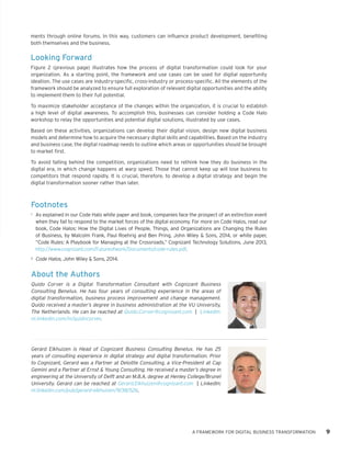 ments through online forums. In this way, customers can influence product development, benefiting both themselves and the business. 
Looking Forward 
Figure 2 (previous page) illustrates how the process of digital transformation could look for your organization. As a starting point, the framework and use cases can be used for digital opportunity ideation. The use cases are industry-specific, cross-industry or process-specific. All the elements of the framework should be analyzed to ensure full exploration of relevant digital opportunities and the ability to implement them to their full potential. 
To maximize stakeholder acceptance of the changes within the organization, it is crucial to establish a high level of digital awareness. To accomplish this, businesses can consider holding a Code Halo workshop to relay the opportunities and potential digital solutions, illustrated by use cases. 
Based on these activities, organizations can develop their digital vision, design new digital business models and determine how to acquire the necessary digital skills and capabilities. Based on the industry and business case, the digital roadmap needs to outline which areas or opportunities should be brought to market first. 
To avoid falling behind the competition, organizations need to rethink how they do business in the digital era, in which change happens at warp speed. Those that cannot keep up will lose business to competitors that respond rapidly. It is crucial, therefore, to develop a digital strategy and begin the digital transformation sooner rather than later. 
A FRAMEWORK FOR DIGITAL BUSINESS TRANSFORMATION 9 
Footnotes 
1 
As explained in our Code Halo white paper and book, companies face the prospect of an extinction event when they fail to respond to the market forces of the digital economy. For more on Code Halos, read our book, Code Halos: How the Digital Lives of People, Things, and Organizations are Changing the Rules of Business, by Malcolm Frank, Paul Roehrig and Ben Pring, John Wiley & Sons, 2014, or white paper, “Code Rules: A Playbook for Managing at the Crossroads,” Cognizant Technology Solutions, June 2013, 
http://www.cognizant.com/Futureofwork/Documents/code-rules.pdf. 
2 
Code Halos, John Wiley & Sons, 2014. 
About the Authors 
Quido Corver is a Digital Transformation Consultant with Cognizant Business Consulting Benelux. He has four years of consulting experience in the areas of digital transformation, business process improvement and change management. Quido received a master’s degree in business administration at the VU University, The Netherlands. He can be reached at Quido.Corver@cognizant.com | LinkedIn: nl.linkedin.com/in/quidocorver. 
Gerard Elkhuizen is Head of Cognizant Business Consulting Benelux. He has 25 years of consulting experience in digital strategy and digital transformation. Prior to Cognizant, Gerard was a Partner at Deloitte Consulting, a Vice-President at Cap Gemini and a Partner at Ernst & Young Consulting. He received a master’s degree in engineering at the University of Delft and an M.B.A. degree at Henley College/Brunel University. Gerard can be reached at Gerard.Elkhuizen@cognizant.com | LinkedIn: nl.linkedin.com/pub/gerard-elkhuizen/9/38/526.  