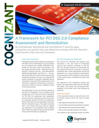 • Cognizant 20-20 Insights




A Framework for PCI DSS 2.0 Compliance
Assessment and Remediation
By methodically identifying and remediating IT security gaps,
companies can quickly and cost-effectively comply with the Payment
Card Industry Data Security Standard.

      Executive Summary                                     Our PCI Compliance Approach
      The Payment Card Industry Data Security Standard      PCI security for merchants and payment card
      (PCI DSS) 2.01 is an information security standard    processors is the vital result of information
      for any company that handles cardholder infor-        security best practices contained in the PCI
      mation for the major credit card providers. The       DSS. The standard includes 12 requirements for
      five global payment brands — American Express,        any business that stores, processes or transmits
      Discover Financial Services, JCB International,       cardholder data. These requirements specify the
      MasterCard Worldwide and Visa Inc. — incorpo-         framework for a secure payments environment;
      rate the PCI DSS 2.0 in each of their data security   for the purposes of PCI compliance, their essence
      compliance programs. As such, any company that        is three steps: assess, remediate and report (see
      stores, processes or transmits cardholder data is     Appendix).
      required to comply with these requirements. Each
      merchant or payment card processor company is         Our approach to PCI compliance includes two
      required to submit an annual compliance report        phases, the assessment phase and the remedia-
      to its merchant bank.                                 tion phase.2 Each phase can be executed inde-
                                                            pendently of the other and is then followed by
      This white paper focuses on three key aspects of      reporting.
      PCI DSS 2.0 compliance. First, it provides a brief
      background on PCI DSS 2.0 and our framework           Assessment Phase
      for PCI DSS 2.0 assessment and remediation            In the assessment phase we typically work a 10-
      services. Second, it discusses a set of issues seen   to 12-week session, where the usual activities
      by companies seeking PCI DSS 2.0 compliance.          include:
      Third, it describes how we help address these PCI
      DSS 2.0 compliance issues. This paper concludes
                                                            •	 Data gathering (typically three weeks).
      with a case study that shows how we applied           •	 Current state assessment (typically two weeks).
      our framework in an engagement with a leading         •	 Gap assessments (typically three weeks).
      North American retailer to quickly and cost-effec-    •	 Future state roadmap (typically two weeks).
      tively achieve PCI DSS 2.0 compliance.
                                                            The duration of the assessment phase can differ




      cognizant 20-20 insights | february 2013
 