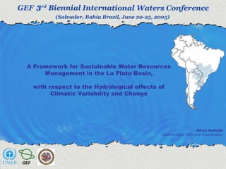 A Framework for Sustainable Water Resources 
Management in the La Plata Basin, 
with respect to the Hydrological effects of 
Climatic Variability and Change 
Silvia Rafaelli 
International Technical Coordinator 
 