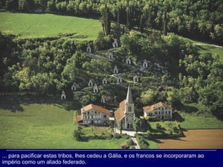 ... para pacificar estas tribos, lhes cedeu a Gália, e os francos se incorporaram ao império como um aliado federado.  