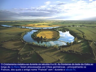 O Cristianismo instalou-se durante os séculos II e III. As fronteiras do leste da Gália ao longo do  rio Reno  foram atravessadas por tribos germânicas - principalmente os Francos, dos quais o antigo nome "Francie" vem - durante o  século IV .  