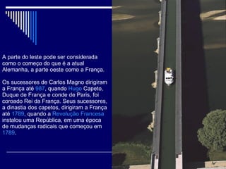 A parte do leste pode ser considerada como o começo do que é a atual Alemanha, a parte oeste como a França. Os sucessores de Carlos Magno dirigiram a França até  987 , quando  Hugo  Capeto , Duque de França e conde de Paris, foi coroado Rei da França. Seus sucessores, a dinastia dos capetos, dirigiram a França até  1789 , quando a  Revolução Francesa  instalou uma República, em uma época de mudanças radicais que começou em  1789 . 