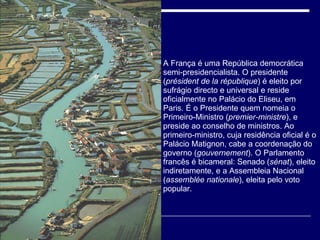 A França é uma República democrática semi-presidencialista. O presidente ( président de la république ) é eleito por sufrágio directo e universal e reside oficialmente no Palácio do Eliseu, em Paris. É o Presidente quem nomeia o Primeiro-Ministro ( premier-ministre ), e preside ao conselho de ministros. Ao primeiro-ministro, cuja residência oficial é o Palácio Matignon, cabe a coordenação do governo ( gouvernement ). O Parlamento francês é bicameral: Senado ( sénat ), eleito indiretamente, e a Assembleia Nacional ( assemblée nationale ), eleita pelo voto popular. 