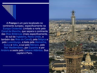 A  França  é um país localizado no continente europeu, especificamente na  Europa Ocidental . Limitado a norte pelo  Canal da Mancha , que separa o continente das  Ilhas Britânicas  (mais especificamente, do sul da  Inglaterra ,  Reino Unido , e também das  Ilhas do Canal ), pela  Bélgica  e pelo  Luxemburgo , a leste pela  Alemanha ,  Suíça  e  Itália , a sul pelo  Mónaco , pelo  Mar Mediterrâneo , por  Espanha  e por  Andorra  e oeste pelo  Oceano Atlântico . Sua capital é Paris. 