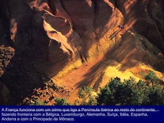 A França funciona com um istmo que liga a Península Ibérica ao resto do continente, fazendo fronteira com a Bélgica, Luxemburgo, Alemanha, Suíça, Itália, Espanha, Andorra e com o Principado de Mônaco.  