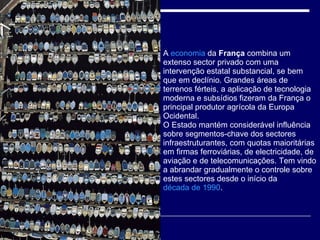 A  economia  da  França  combina um extenso sector privado com uma intervenção estatal substancial, se bem que em declínio. Grandes áreas de terrenos férteis, a aplicação de tecnologia moderna e subsídios fizeram da França o principal produtor agrícola da Europa Ocidental. O Estado mantém considerável influência sobre segmentos-chave dos sectores infraestruturantes, com quotas maioritárias em firmas ferroviárias, de electricidade, de aviação e de telecomunicações. Tem vindo a abrandar gradualmente o controle sobre estes sectores desde o início da  década de 1990 .  
