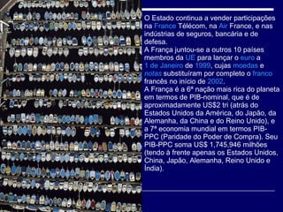 O Estado continua a vender participações na  France   Télécom , na  Air   France , e nas indústrias de seguros, bancária e de defesa. A França juntou-se a outros 10 países membros da  UE  para lançar o  euro  a  1 de Janeiro  de  1999 , cujas  moedas  e  notas  substituíram por completo o  franco  francês no início de  2002 . A França é a 6ª nação mais rica do planeta em termos de PIB-nominal, que é de aproximadamente US$2 tri (atrás do Estados Unidos da América, do Japão, da Alemanha, da China e do Reino Unido), e a 7ª economia mundial em termos PIB-PPC (Paridade do Poder de Compra). Seu PIB-PPC soma US$ 1,745,946 milhões (tendo à frente apenas os Estados Unidos, China, Japão, Alemanha, Reino Unido e Índia).  