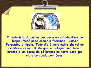 O motorista do ônibus que ouviu a cantada disse ao hippie: Você pode comer a freirinha… Como? Perguntou o hippie. Todo dia à meia-noite ela vai ao cemitério rezar. Basta que vc coloque uma túnica branca e um pouco de pó branco no rosto para que ela o confunda com Deus. 