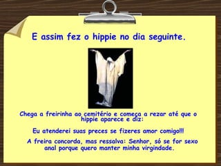 E assim fez o hippie no dia seguinte. Chega a freirinha ao cemitério e começa a rezar até que o hippie aparece e diz: Eu atenderei suas preces se fizeres amor comigo!!! A freira concorda, mas ressalva: Senhor, só se for sexo anal porque quero manter minha virgindade. 