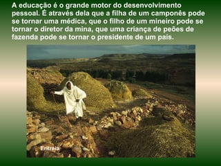 Eritreia A educação é o grande motor do desenvolvimento pessoal. É através dela que a filha de um camponês pode se tornar uma médica, que o filho de um mineiro pode se tornar o diretor da mina, que uma criança de peões de fazenda pode se tornar o presidente de um país.  