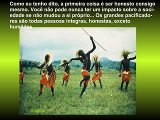 Uganda Como eu tenho dito, a primeira coisa é ser honesto consigo mesmo. Você não pode nunca ter um impacto sobre a soci-edade se não mudou a si próprio... Os grandes pacificado-res são todas pessoas íntegras, honestas, exceto humildes.  