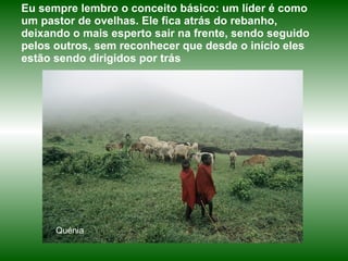 Quénia Eu sempre lembro o conceito básico: um líder é como um pastor de ovelhas. Ele fica atrás do rebanho, deixando o mais esperto sair na frente, sendo seguido pelos outros, sem reconhecer que desde o início eles estão sendo dirigidos por trás  