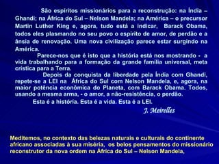 São espíritos missionários para a reconstrução: na Índia – Ghandi; na África do Sul – Nelson Mandela; na América – o precursor Martin Luther King e, agora, tudo está a indicar,  Barack Obama, todos eles plasmando no seu povo o espírito de amor, de perdão e a ânsia de renovação. Uma nova civilização parece estar surgindo na América.  Parece-nos que é isto que a história está nos mostrando -  a vida trabalhando para a formação da grande família universal, meta crística para a Terra. Depois da conquista da liberdade pela Índia com Ghandi, repete-se a LEI na  África do Sul com Nelson Mandela, e, agora, na maior potência econômica do Planeta, com Barack Obama. Todos, usando a mesma arma, - o amor, a não-resistência, o perdão.  Esta é a história. Esta é a vida. Esta é a LEI.  J. Meirelles Meditemos, no contexto das belezas naturais e culturais do continente africano associadas à sua miséria,  os belos pensamentos do missionário reconstrutor da nova ordem na África do Sul – Nelson Mandela,   