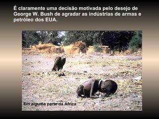É claramente uma decisão motivada pelo desejo de George W. Bush de agradar as indústrias de armas e petróleo dos EUA.  Em alguma parte da África 