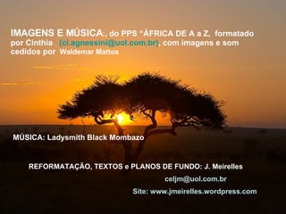 IMAGENS E MÚSICA : , do PPS “ÁFRICA DE A a Z,  formatado por Cinthia  ( [email_address] ) , com imagens e som cedidos por   Waldemar Mattos  REFORMATAÇÃO, TEXTOS e PLANOS DE FUNDO: J. Meirelles   [email_address] Site: www.jmeirelles.wordpress.com  MÚSICA: Ladysmith Black Mombazo  