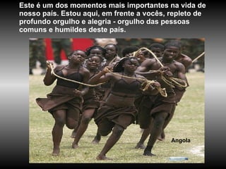 Angola Este é um dos momentos mais importantes na vida de nosso país. Estou aqui, em frente a vocês, repleto de profundo orgulho e alegria - orgulho das pessoas comuns e humildes deste país.  
