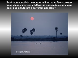 Congo Kinshasa Tantos têm sofrido pelo amor à liberdade. Devo isso às suas viúvas, aos seus órfãos, às suas mães e aos seus pais, que enlutaram e sofreram por eles."  