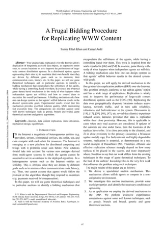 World Academy of Science, Engineering and Technology
International Journal of Computer, Information Science and Engineering Vol:3 No:11, 2009

A Frugal Bidding Procedure
for Replicating WWW Content
Samee Ullah Khan and Cemal Ardil

International Science Index 35, 2009 waset.org/publications/15866

Abstract—Fine-grained data replication over the Internet allows
duplication of frequently accessed data objects, as opposed to entire
sites, to certain locations so as to improve the performance of largescale content distribution systems. In a distributed system, agents
representing their sites try to maximize their own benefit since they
are driven by different goals such as to minimize their
communication costs, latency, etc. In this paper, we will use game
theoretical techniques and in particular auctions to identify a
bidding mechanism that encapsulates the selfishness of the agents,
while having a controlling hand over them. In essence, the proposed
game theory based mechanism is the study of what happens when
independent agents act selfishly and how to control them to
maximize the overall performance. A bidding mechanism asks how
one can design systems so that agents’ selfish behavior results in the
desired system-wide goals. Experimental results reveal that this
mechanism provides excellent solution quality, while maintaining
fast execution time. The comparisons are recorded against some
well known techniques such as greedy, branch and bound, game
theoretical auctions and genetic algorithms.

Keywords—Internet, data content replication, static allocation,
mechanism design, equilibrium.
I. INTRODUCTION

I

N the Internet a magnitude of heterogeneous entities (e.g.
providers, servers, commercial services, etc.) offer, use, and
even compete with each other for resources. The Internet is
emerging as a new platform for distributed computing and
brings with it problems never seen before. New solutions
should take into account the various new concepts derived
from multi-agent systems in which the agents cannot be
assumed to act in accordance to the deployed algorithm. In a
heterogeneous system such as the Internet entitles act
selfishly. This is obvious since they are driven by different
goals such as to minimize their communication costs, latency,
etc. Thus, one cannot assume that agents would follow the
protocol or the algorithm; though they respond to incentives
(e.g. payments received for compensation).
In this paper, we will use game theoretical techniques and
in particular auctions to identify a bidding mechanism that

S. U. Khan is with the Department of Electrical and Computer Engineering,
North Dakota State University, Fargo, ND 58102, USA (phone: 701-231-7615;
fax: 701-231-8677; e-mail: samee.khan@ ndsu.edu).
C. Ardil is with the National Academy of Aviation, Baku, Azerbaijan, (email: cemalardil@gmail.com).

encapsulates the selfishness of the agents, while having a
controlling hand over them. This work is inspired from the
work reported in [46] and [54]. In essence, game theory is the
study of what happens when independent agents act selfishly.
A bidding mechanism asks how one can design systems so
that agents’ selfish behavior results in the desired systemwide goals.
In this paper, we will apply the derived mechanism to the
fine grained data replication problem (DRP) over the Internet.
This problem strongly conforms to the selfish agents’ notion
and has a wide range of applications. Replication is widely
used to improve the performance of large-scale content
distribution systems such as the CDNs [50]. Replicating the
data over geographically dispersed locations reduces access
latency, network traffic, and in turn adds reliability,
robustness and fault-tolerance to the system. Discussions in
[14], [17], [39], [40], [47], etc. reveal that client(s) experience
reduced access latencies provided that data is replicated
within their close proximity. However, this is applicable in
cases when only read accesses are considered. If updates of
the contents are also under focus, then the locations of the
replicas have to be: 1) in close proximity to the client(s), and
2) in close proximity to the primary (assuming a broadcast
update model) copy. For fault-tolerant and highly dependable
systems, replication is essential, as demonstrated in a real
world example of OceanStore [50]. Therefore, efficient and
effective replication schemas strongly depend on how many
replicas to be placed in the system, and more importantly
where. Needless to say that our work differs form the existing
techniques in the usage of game theoretical techniques. To
the best of the authors’ knowledge this is the very first work
that addresses the problem using such techniques.
The major results of this paper are as follows:
1. We derive a specialized auction mechanism. This
mechanism allows selfish agents to compete in a noncooperative environment.
2. We investigate this auction mechanism, provide some
useful properties and identify the necessary conditions of
optimality.
3. As an application we employ the derived mechanism to
the DRP. We perform extensive experimental
comparisons against some well known techniques, such
as greedy, branch and bound, genetic and game
theoretical auctions.

47

 