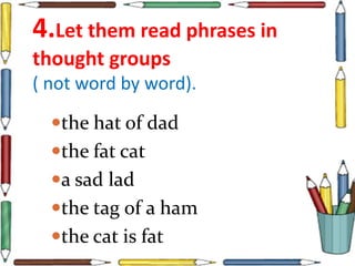 4.Let them read phrases in
thought groups
( not word by word).
the hat of dad
the fat cat
a sad lad
the tag of a ham
the cat is fat
 