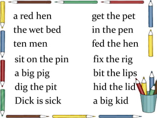 a red hen get the pet
the wet bed in the pen
ten men fed the hen
sit on the pin fix the rig
a big pig bit the lips
dig the pit hid the lid
Dick is sick a big kid
 