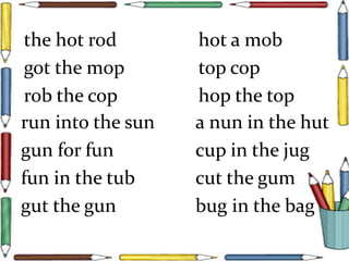 the hot rod hot a mob
got the mop top cop
rob the cop hop the top
run into the sun a nun in the hut
gun for fun cup in the jug
fun in the tub cut the gum
gut the gun bug in the bag
 