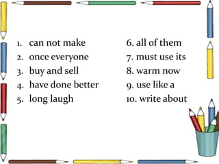 1. can not make 6. all of them
2. once everyone 7. must use its
3. buy and sell 8. warm now
4. have done better 9. use like a
5. long laugh 10. write about
 